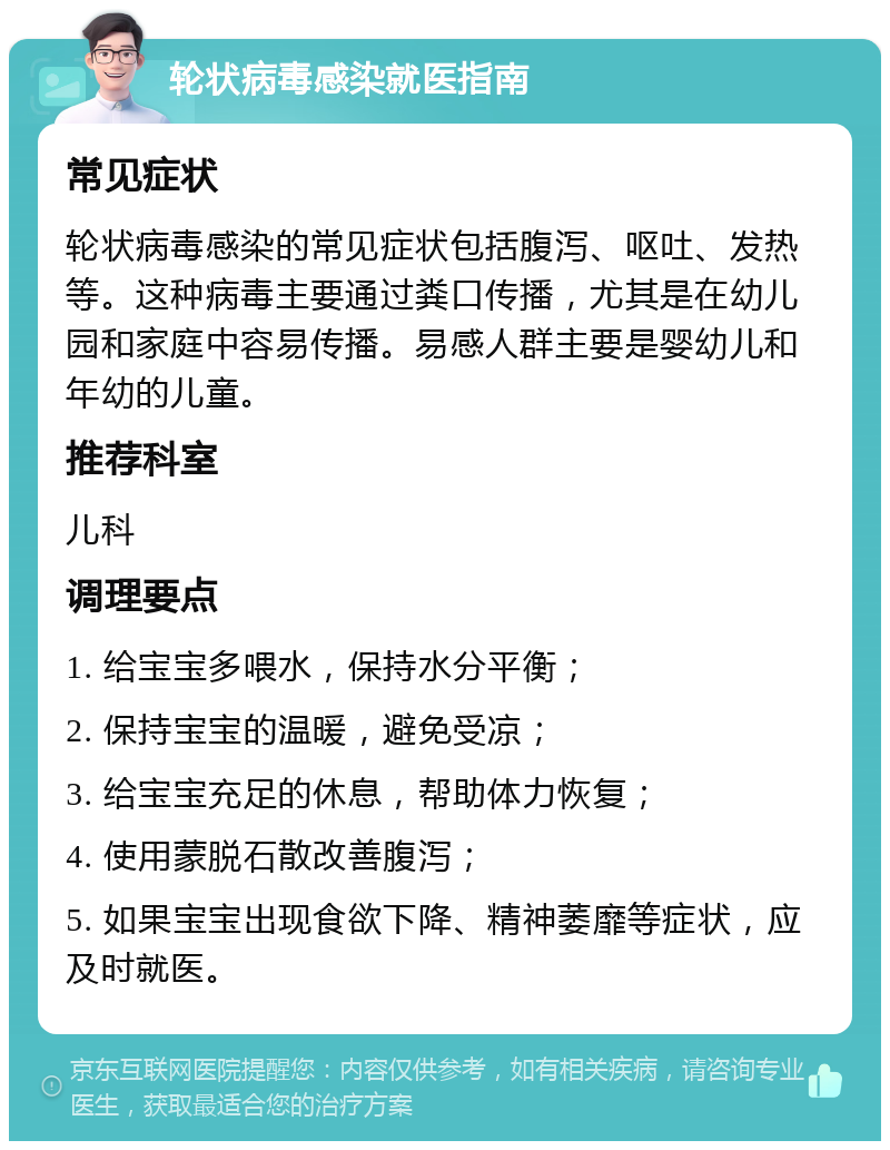 轮状病毒感染就医指南 常见症状 轮状病毒感染的常见症状包括腹泻、呕吐、发热等。这种病毒主要通过粪口传播，尤其是在幼儿园和家庭中容易传播。易感人群主要是婴幼儿和年幼的儿童。 推荐科室 儿科 调理要点 1. 给宝宝多喂水，保持水分平衡； 2. 保持宝宝的温暖，避免受凉； 3. 给宝宝充足的休息，帮助体力恢复； 4. 使用蒙脱石散改善腹泻； 5. 如果宝宝出现食欲下降、精神萎靡等症状，应及时就医。