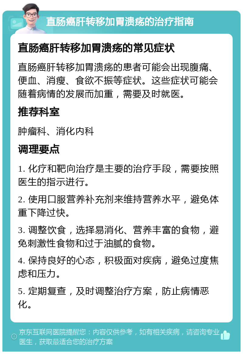 直肠癌肝转移加胃溃疡的治疗指南 直肠癌肝转移加胃溃疡的常见症状 直肠癌肝转移加胃溃疡的患者可能会出现腹痛、便血、消瘦、食欲不振等症状。这些症状可能会随着病情的发展而加重，需要及时就医。 推荐科室 肿瘤科、消化内科 调理要点 1. 化疗和靶向治疗是主要的治疗手段，需要按照医生的指示进行。 2. 使用口服营养补充剂来维持营养水平，避免体重下降过快。 3. 调整饮食，选择易消化、营养丰富的食物，避免刺激性食物和过于油腻的食物。 4. 保持良好的心态，积极面对疾病，避免过度焦虑和压力。 5. 定期复查，及时调整治疗方案，防止病情恶化。