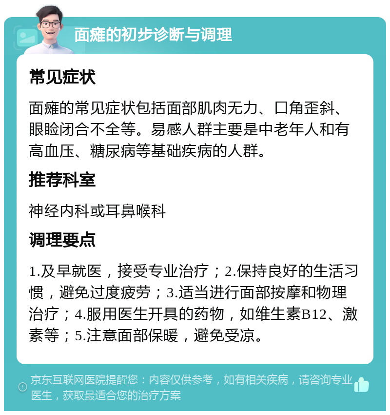 面瘫的初步诊断与调理 常见症状 面瘫的常见症状包括面部肌肉无力、口角歪斜、眼睑闭合不全等。易感人群主要是中老年人和有高血压、糖尿病等基础疾病的人群。 推荐科室 神经内科或耳鼻喉科 调理要点 1.及早就医，接受专业治疗；2.保持良好的生活习惯，避免过度疲劳；3.适当进行面部按摩和物理治疗；4.服用医生开具的药物，如维生素B12、激素等；5.注意面部保暖，避免受凉。