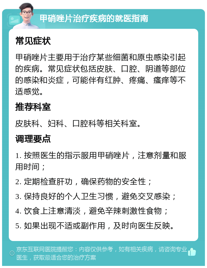 甲硝唑片治疗疾病的就医指南 常见症状 甲硝唑片主要用于治疗某些细菌和原虫感染引起的疾病。常见症状包括皮肤、口腔、阴道等部位的感染和炎症，可能伴有红肿、疼痛、瘙痒等不适感觉。 推荐科室 皮肤科、妇科、口腔科等相关科室。 调理要点 1. 按照医生的指示服用甲硝唑片，注意剂量和服用时间； 2. 定期检查肝功，确保药物的安全性； 3. 保持良好的个人卫生习惯，避免交叉感染； 4. 饮食上注意清淡，避免辛辣刺激性食物； 5. 如果出现不适或副作用，及时向医生反映。