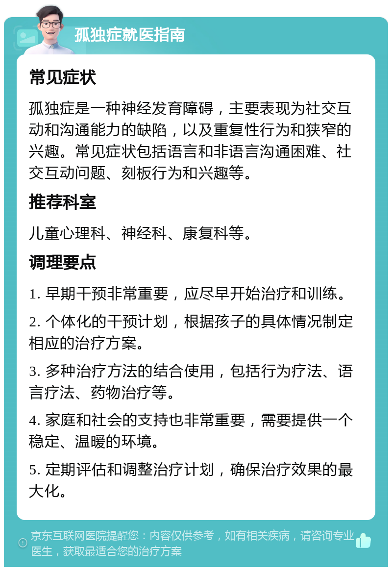 孤独症就医指南 常见症状 孤独症是一种神经发育障碍，主要表现为社交互动和沟通能力的缺陷，以及重复性行为和狭窄的兴趣。常见症状包括语言和非语言沟通困难、社交互动问题、刻板行为和兴趣等。 推荐科室 儿童心理科、神经科、康复科等。 调理要点 1. 早期干预非常重要，应尽早开始治疗和训练。 2. 个体化的干预计划，根据孩子的具体情况制定相应的治疗方案。 3. 多种治疗方法的结合使用，包括行为疗法、语言疗法、药物治疗等。 4. 家庭和社会的支持也非常重要，需要提供一个稳定、温暖的环境。 5. 定期评估和调整治疗计划，确保治疗效果的最大化。