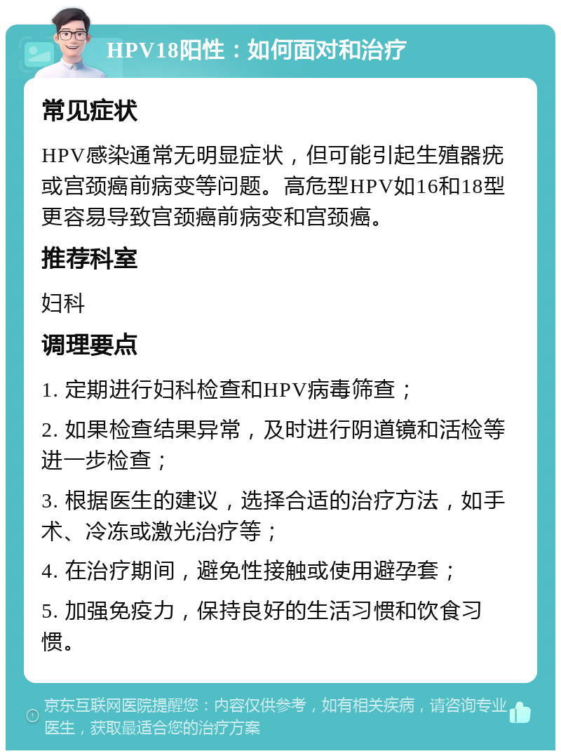 HPV18阳性：如何面对和治疗 常见症状 HPV感染通常无明显症状，但可能引起生殖器疣或宫颈癌前病变等问题。高危型HPV如16和18型更容易导致宫颈癌前病变和宫颈癌。 推荐科室 妇科 调理要点 1. 定期进行妇科检查和HPV病毒筛查； 2. 如果检查结果异常，及时进行阴道镜和活检等进一步检查； 3. 根据医生的建议，选择合适的治疗方法，如手术、冷冻或激光治疗等； 4. 在治疗期间，避免性接触或使用避孕套； 5. 加强免疫力，保持良好的生活习惯和饮食习惯。