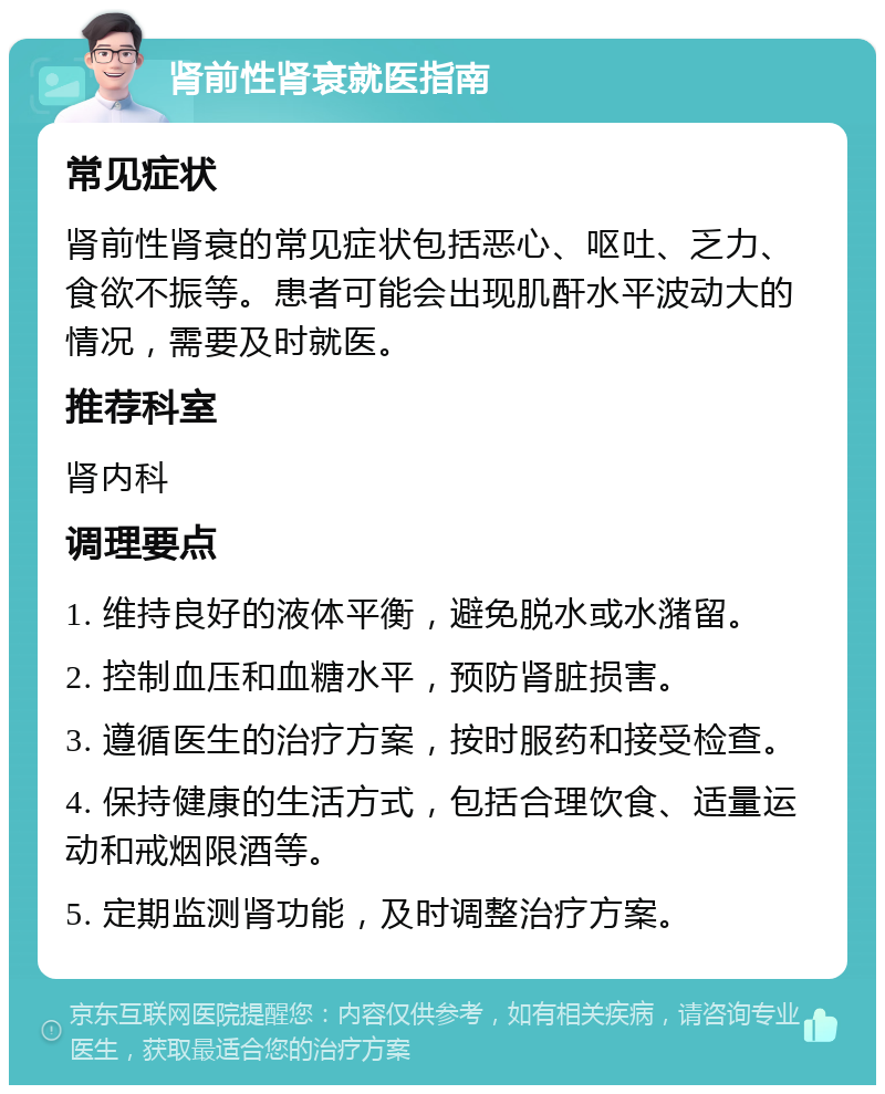 肾前性肾衰就医指南 常见症状 肾前性肾衰的常见症状包括恶心、呕吐、乏力、食欲不振等。患者可能会出现肌酐水平波动大的情况，需要及时就医。 推荐科室 肾内科 调理要点 1. 维持良好的液体平衡，避免脱水或水潴留。 2. 控制血压和血糖水平，预防肾脏损害。 3. 遵循医生的治疗方案，按时服药和接受检查。 4. 保持健康的生活方式，包括合理饮食、适量运动和戒烟限酒等。 5. 定期监测肾功能，及时调整治疗方案。