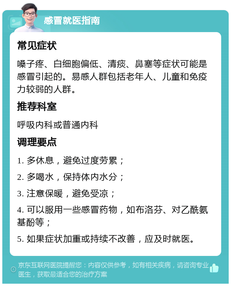 感冒就医指南 常见症状 嗓子疼、白细胞偏低、清痰、鼻塞等症状可能是感冒引起的。易感人群包括老年人、儿童和免疫力较弱的人群。 推荐科室 呼吸内科或普通内科 调理要点 1. 多休息，避免过度劳累； 2. 多喝水，保持体内水分； 3. 注意保暖，避免受凉； 4. 可以服用一些感冒药物，如布洛芬、对乙酰氨基酚等； 5. 如果症状加重或持续不改善，应及时就医。