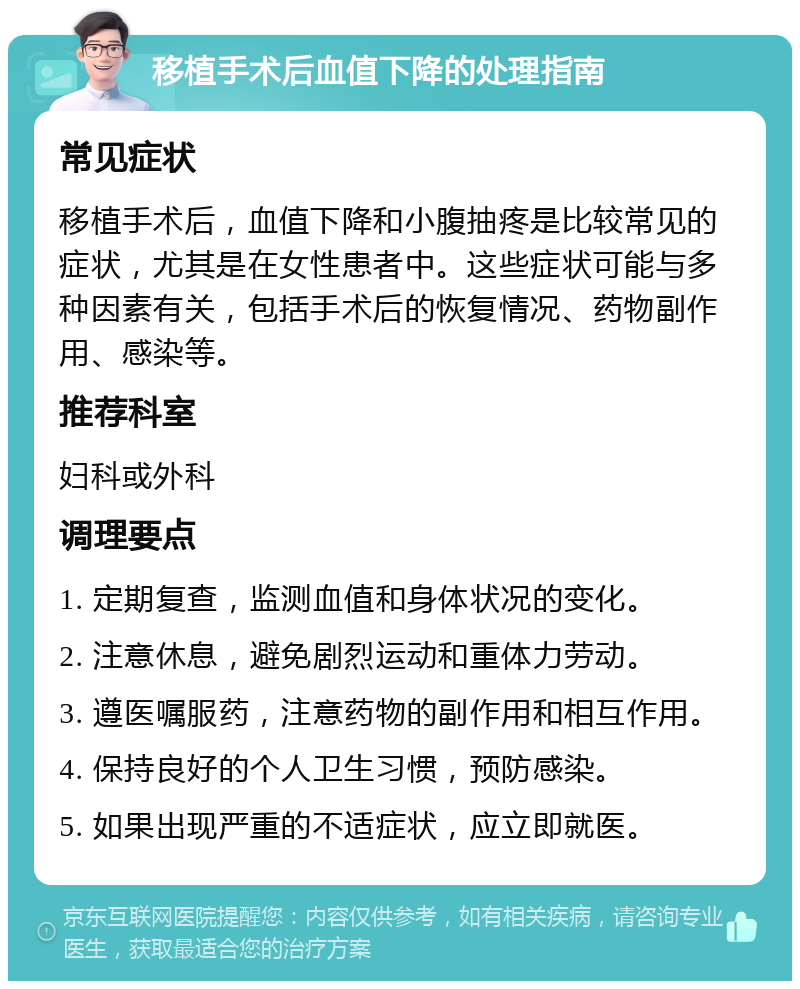 移植手术后血值下降的处理指南 常见症状 移植手术后，血值下降和小腹抽疼是比较常见的症状，尤其是在女性患者中。这些症状可能与多种因素有关，包括手术后的恢复情况、药物副作用、感染等。 推荐科室 妇科或外科 调理要点 1. 定期复查，监测血值和身体状况的变化。 2. 注意休息，避免剧烈运动和重体力劳动。 3. 遵医嘱服药，注意药物的副作用和相互作用。 4. 保持良好的个人卫生习惯，预防感染。 5. 如果出现严重的不适症状，应立即就医。