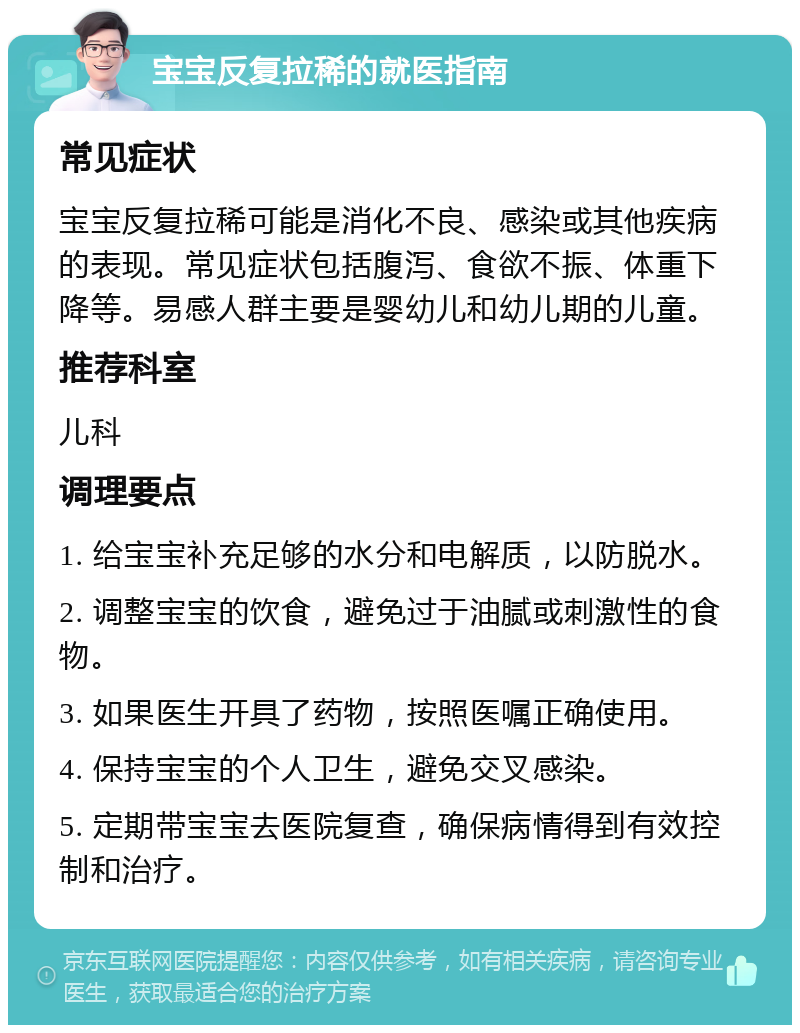 宝宝反复拉稀的就医指南 常见症状 宝宝反复拉稀可能是消化不良、感染或其他疾病的表现。常见症状包括腹泻、食欲不振、体重下降等。易感人群主要是婴幼儿和幼儿期的儿童。 推荐科室 儿科 调理要点 1. 给宝宝补充足够的水分和电解质，以防脱水。 2. 调整宝宝的饮食，避免过于油腻或刺激性的食物。 3. 如果医生开具了药物，按照医嘱正确使用。 4. 保持宝宝的个人卫生，避免交叉感染。 5. 定期带宝宝去医院复查，确保病情得到有效控制和治疗。