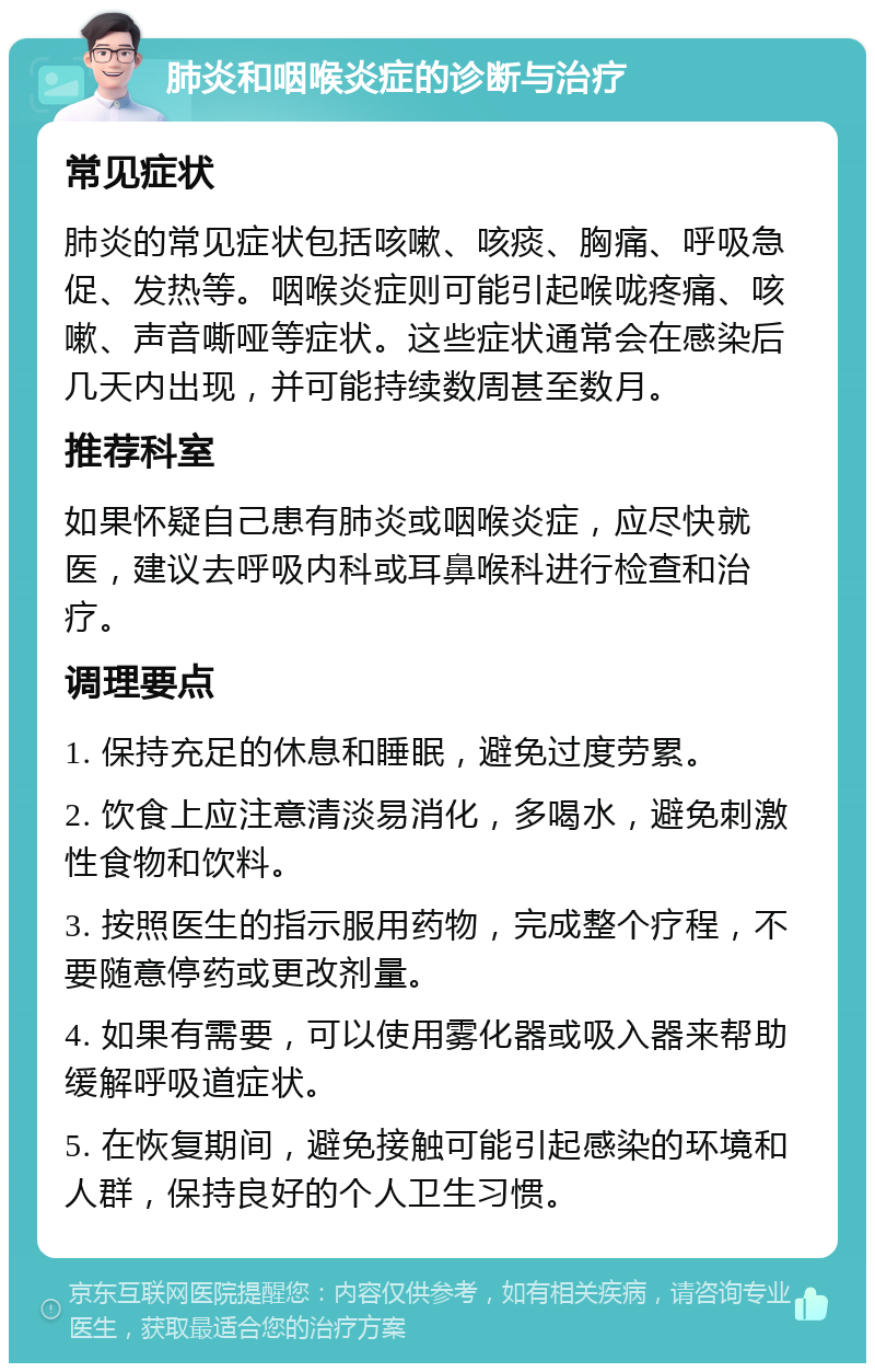 肺炎和咽喉炎症的诊断与治疗 常见症状 肺炎的常见症状包括咳嗽、咳痰、胸痛、呼吸急促、发热等。咽喉炎症则可能引起喉咙疼痛、咳嗽、声音嘶哑等症状。这些症状通常会在感染后几天内出现，并可能持续数周甚至数月。 推荐科室 如果怀疑自己患有肺炎或咽喉炎症，应尽快就医，建议去呼吸内科或耳鼻喉科进行检查和治疗。 调理要点 1. 保持充足的休息和睡眠，避免过度劳累。 2. 饮食上应注意清淡易消化，多喝水，避免刺激性食物和饮料。 3. 按照医生的指示服用药物，完成整个疗程，不要随意停药或更改剂量。 4. 如果有需要，可以使用雾化器或吸入器来帮助缓解呼吸道症状。 5. 在恢复期间，避免接触可能引起感染的环境和人群，保持良好的个人卫生习惯。