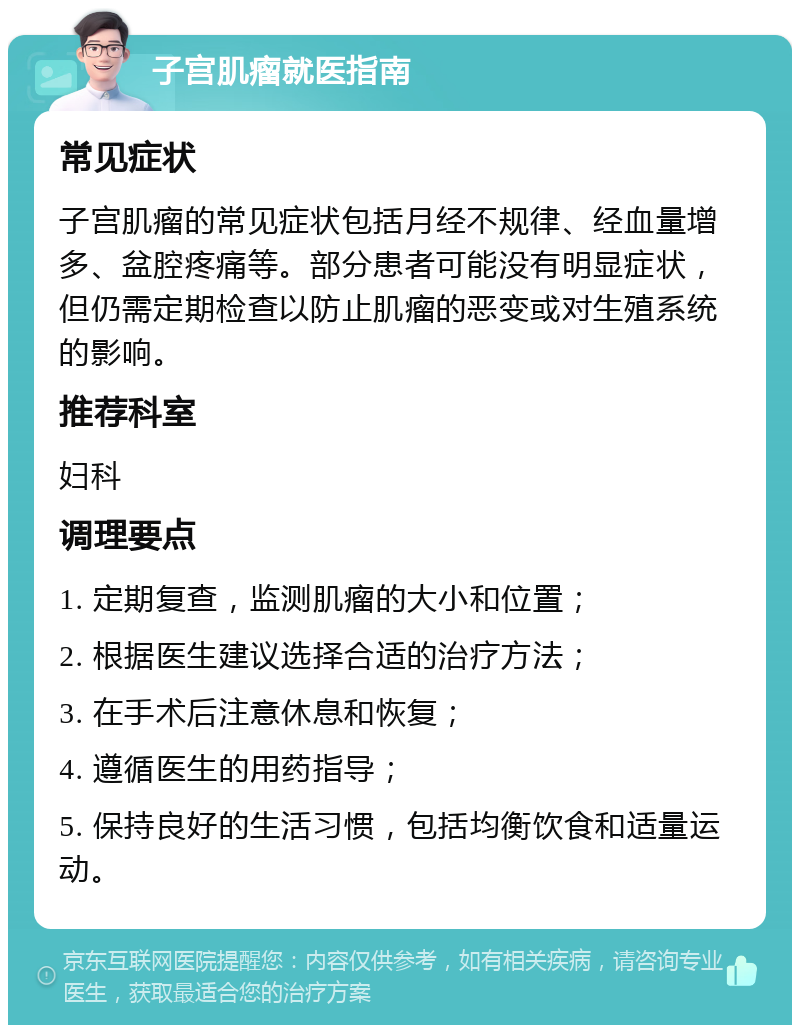 子宫肌瘤就医指南 常见症状 子宫肌瘤的常见症状包括月经不规律、经血量增多、盆腔疼痛等。部分患者可能没有明显症状，但仍需定期检查以防止肌瘤的恶变或对生殖系统的影响。 推荐科室 妇科 调理要点 1. 定期复查，监测肌瘤的大小和位置； 2. 根据医生建议选择合适的治疗方法； 3. 在手术后注意休息和恢复； 4. 遵循医生的用药指导； 5. 保持良好的生活习惯，包括均衡饮食和适量运动。