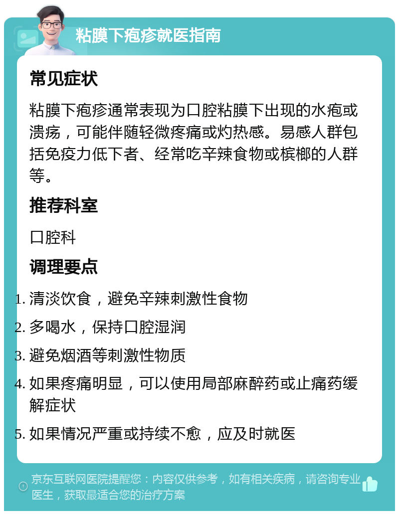 粘膜下疱疹就医指南 常见症状 粘膜下疱疹通常表现为口腔粘膜下出现的水疱或溃疡，可能伴随轻微疼痛或灼热感。易感人群包括免疫力低下者、经常吃辛辣食物或槟榔的人群等。 推荐科室 口腔科 调理要点 清淡饮食，避免辛辣刺激性食物 多喝水，保持口腔湿润 避免烟酒等刺激性物质 如果疼痛明显，可以使用局部麻醉药或止痛药缓解症状 如果情况严重或持续不愈，应及时就医