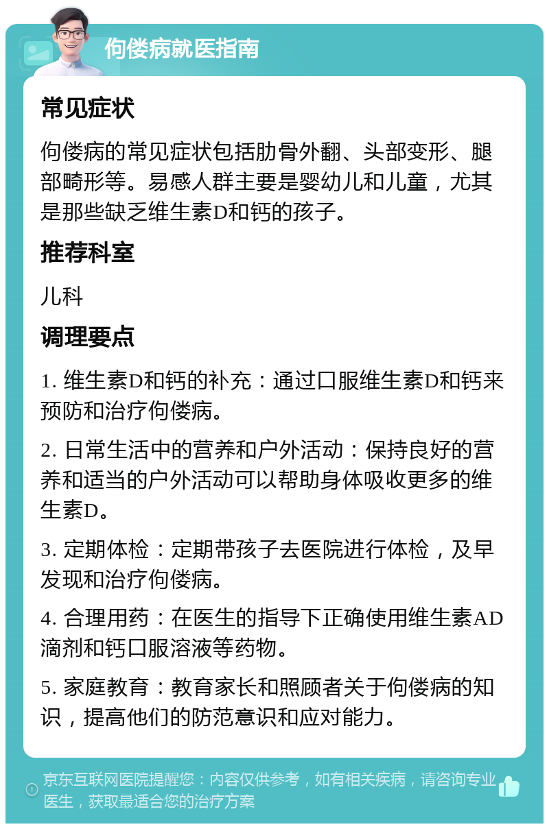 佝偻病就医指南 常见症状 佝偻病的常见症状包括肋骨外翻、头部变形、腿部畸形等。易感人群主要是婴幼儿和儿童，尤其是那些缺乏维生素D和钙的孩子。 推荐科室 儿科 调理要点 1. 维生素D和钙的补充：通过口服维生素D和钙来预防和治疗佝偻病。 2. 日常生活中的营养和户外活动：保持良好的营养和适当的户外活动可以帮助身体吸收更多的维生素D。 3. 定期体检：定期带孩子去医院进行体检，及早发现和治疗佝偻病。 4. 合理用药：在医生的指导下正确使用维生素AD滴剂和钙口服溶液等药物。 5. 家庭教育：教育家长和照顾者关于佝偻病的知识，提高他们的防范意识和应对能力。