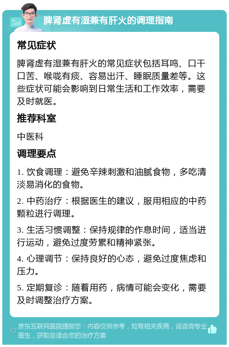 脾肾虚有湿兼有肝火的调理指南 常见症状 脾肾虚有湿兼有肝火的常见症状包括耳鸣、口干口苦、喉咙有痰、容易出汗、睡眠质量差等。这些症状可能会影响到日常生活和工作效率，需要及时就医。 推荐科室 中医科 调理要点 1. 饮食调理：避免辛辣刺激和油腻食物，多吃清淡易消化的食物。 2. 中药治疗：根据医生的建议，服用相应的中药颗粒进行调理。 3. 生活习惯调整：保持规律的作息时间，适当进行运动，避免过度劳累和精神紧张。 4. 心理调节：保持良好的心态，避免过度焦虑和压力。 5. 定期复诊：随着用药，病情可能会变化，需要及时调整治疗方案。