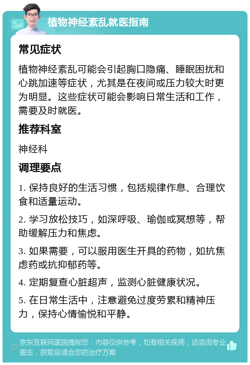 植物神经紊乱就医指南 常见症状 植物神经紊乱可能会引起胸口隐痛、睡眠困扰和心跳加速等症状，尤其是在夜间或压力较大时更为明显。这些症状可能会影响日常生活和工作，需要及时就医。 推荐科室 神经科 调理要点 1. 保持良好的生活习惯，包括规律作息、合理饮食和适量运动。 2. 学习放松技巧，如深呼吸、瑜伽或冥想等，帮助缓解压力和焦虑。 3. 如果需要，可以服用医生开具的药物，如抗焦虑药或抗抑郁药等。 4. 定期复查心脏超声，监测心脏健康状况。 5. 在日常生活中，注意避免过度劳累和精神压力，保持心情愉悦和平静。