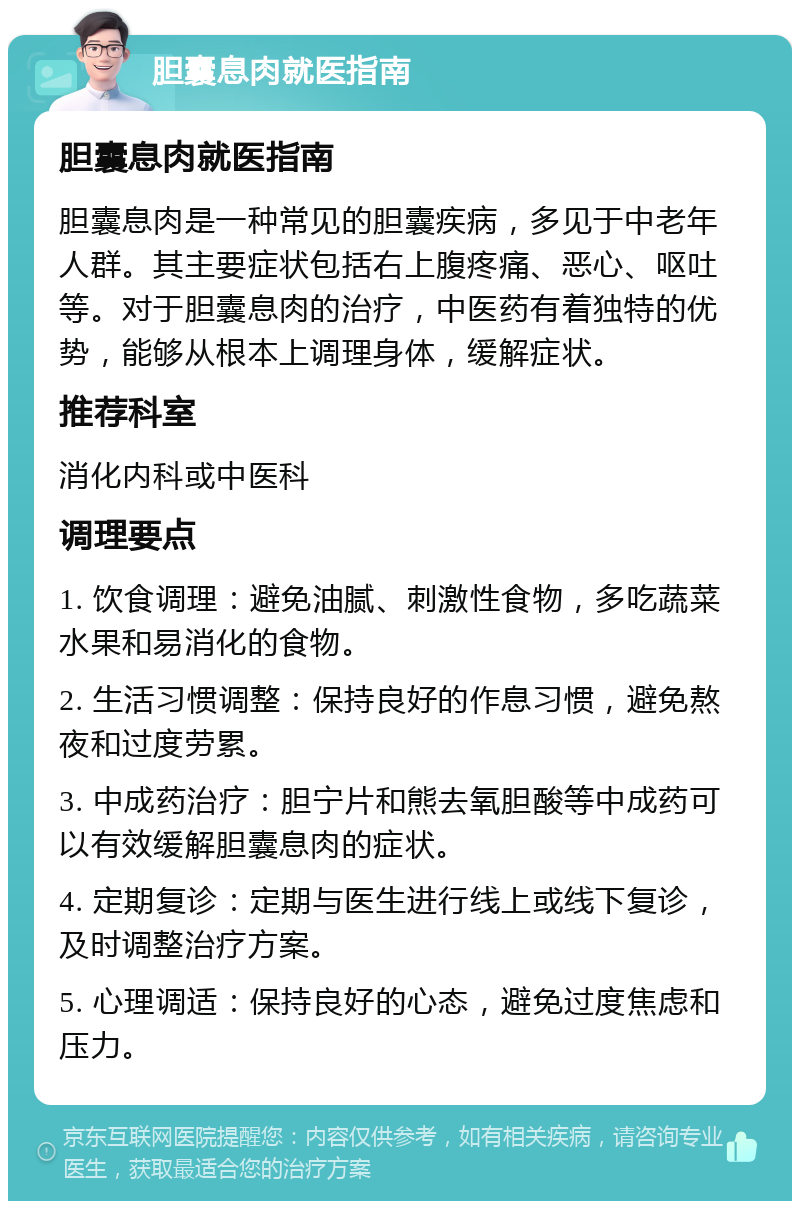 胆囊息肉就医指南 胆囊息肉就医指南 胆囊息肉是一种常见的胆囊疾病，多见于中老年人群。其主要症状包括右上腹疼痛、恶心、呕吐等。对于胆囊息肉的治疗，中医药有着独特的优势，能够从根本上调理身体，缓解症状。 推荐科室 消化内科或中医科 调理要点 1. 饮食调理：避免油腻、刺激性食物，多吃蔬菜水果和易消化的食物。 2. 生活习惯调整：保持良好的作息习惯，避免熬夜和过度劳累。 3. 中成药治疗：胆宁片和熊去氧胆酸等中成药可以有效缓解胆囊息肉的症状。 4. 定期复诊：定期与医生进行线上或线下复诊，及时调整治疗方案。 5. 心理调适：保持良好的心态，避免过度焦虑和压力。