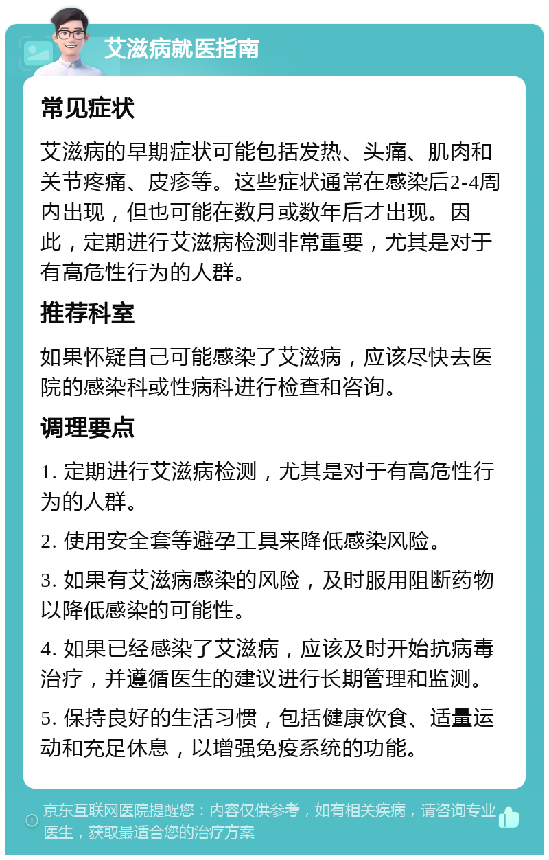 艾滋病就医指南 常见症状 艾滋病的早期症状可能包括发热、头痛、肌肉和关节疼痛、皮疹等。这些症状通常在感染后2-4周内出现，但也可能在数月或数年后才出现。因此，定期进行艾滋病检测非常重要，尤其是对于有高危性行为的人群。 推荐科室 如果怀疑自己可能感染了艾滋病，应该尽快去医院的感染科或性病科进行检查和咨询。 调理要点 1. 定期进行艾滋病检测，尤其是对于有高危性行为的人群。 2. 使用安全套等避孕工具来降低感染风险。 3. 如果有艾滋病感染的风险，及时服用阻断药物以降低感染的可能性。 4. 如果已经感染了艾滋病，应该及时开始抗病毒治疗，并遵循医生的建议进行长期管理和监测。 5. 保持良好的生活习惯，包括健康饮食、适量运动和充足休息，以增强免疫系统的功能。