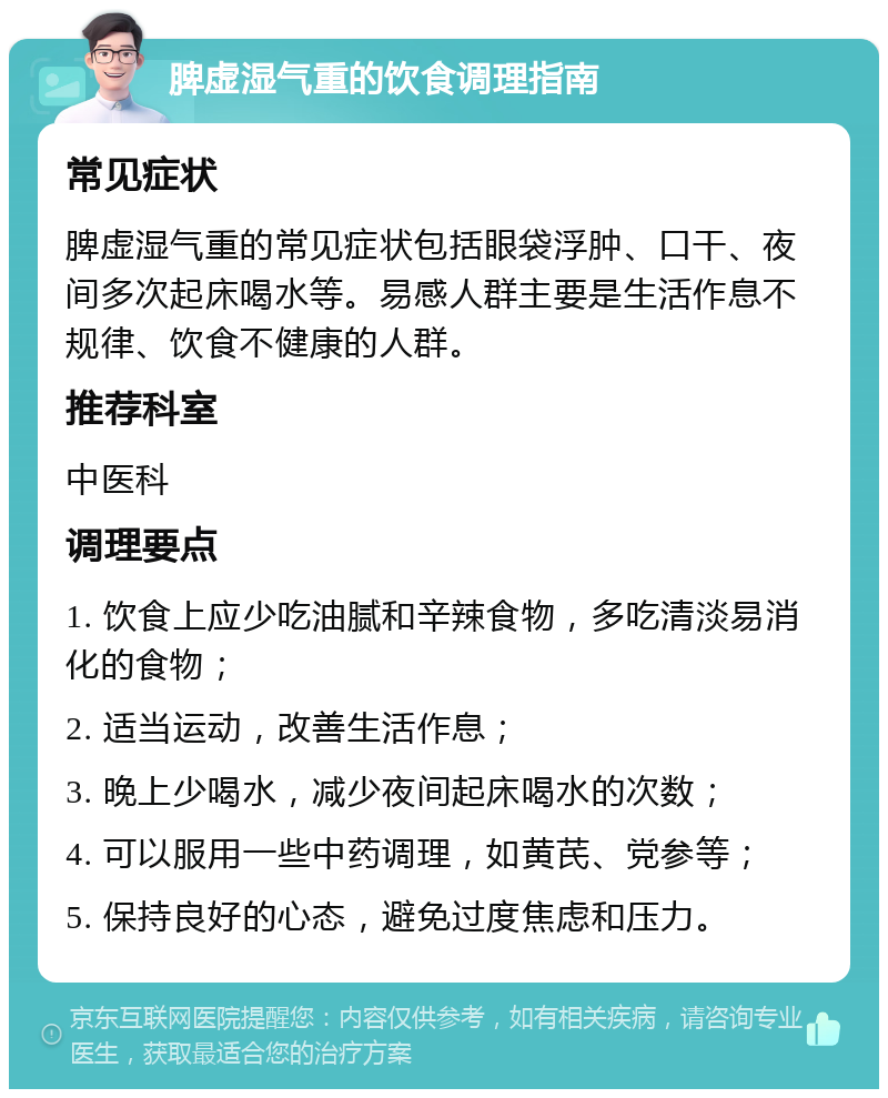 脾虚湿气重的饮食调理指南 常见症状 脾虚湿气重的常见症状包括眼袋浮肿、口干、夜间多次起床喝水等。易感人群主要是生活作息不规律、饮食不健康的人群。 推荐科室 中医科 调理要点 1. 饮食上应少吃油腻和辛辣食物，多吃清淡易消化的食物； 2. 适当运动，改善生活作息； 3. 晚上少喝水，减少夜间起床喝水的次数； 4. 可以服用一些中药调理，如黄芪、党参等； 5. 保持良好的心态，避免过度焦虑和压力。