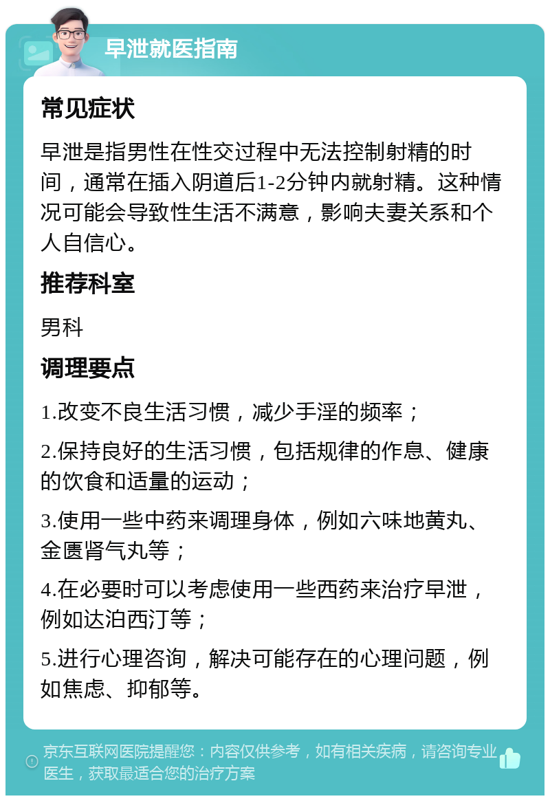 早泄就医指南 常见症状 早泄是指男性在性交过程中无法控制射精的时间，通常在插入阴道后1-2分钟内就射精。这种情况可能会导致性生活不满意，影响夫妻关系和个人自信心。 推荐科室 男科 调理要点 1.改变不良生活习惯，减少手淫的频率； 2.保持良好的生活习惯，包括规律的作息、健康的饮食和适量的运动； 3.使用一些中药来调理身体，例如六味地黄丸、金匮肾气丸等； 4.在必要时可以考虑使用一些西药来治疗早泄，例如达泊西汀等； 5.进行心理咨询，解决可能存在的心理问题，例如焦虑、抑郁等。