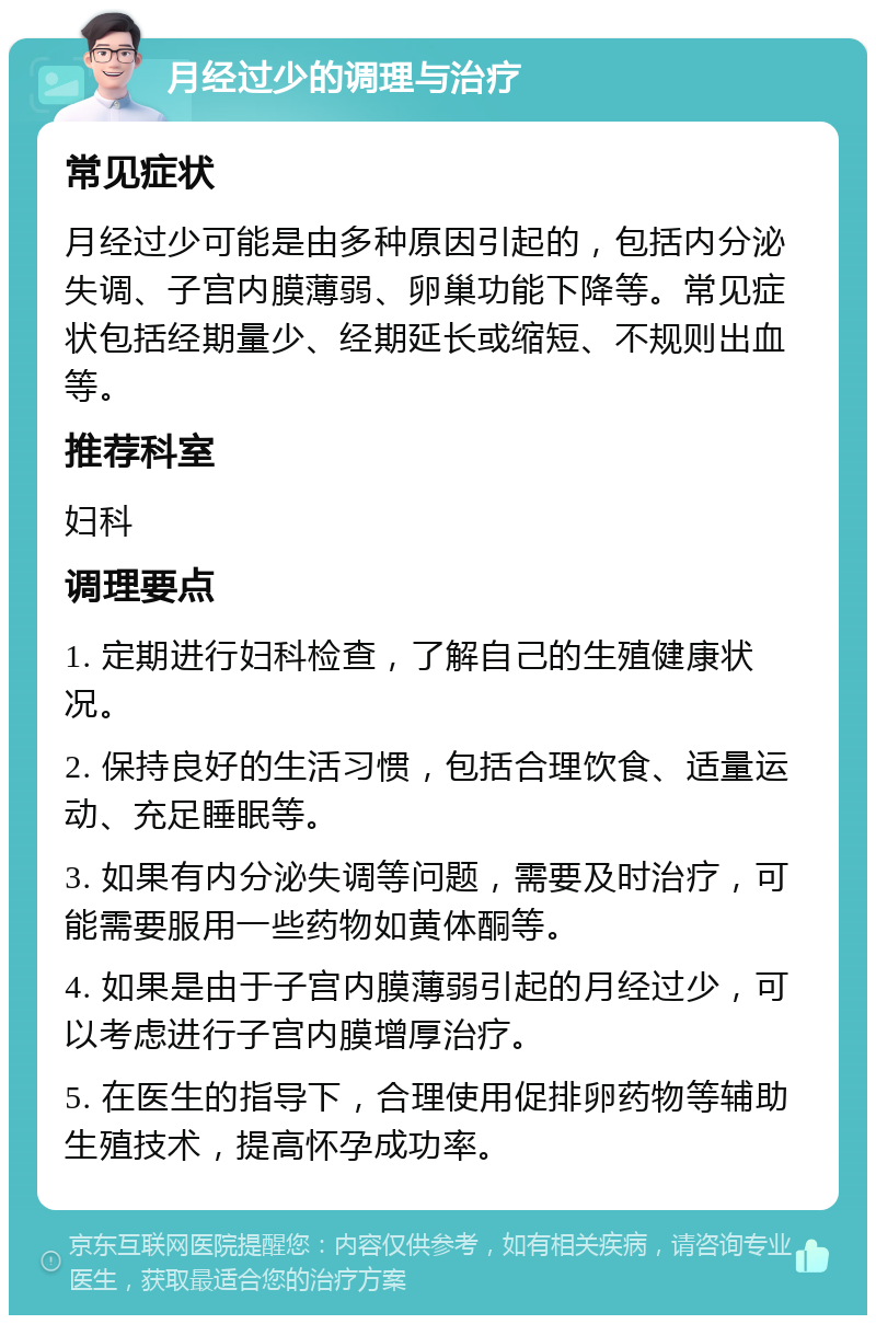 月经过少的调理与治疗 常见症状 月经过少可能是由多种原因引起的，包括内分泌失调、子宫内膜薄弱、卵巢功能下降等。常见症状包括经期量少、经期延长或缩短、不规则出血等。 推荐科室 妇科 调理要点 1. 定期进行妇科检查，了解自己的生殖健康状况。 2. 保持良好的生活习惯，包括合理饮食、适量运动、充足睡眠等。 3. 如果有内分泌失调等问题，需要及时治疗，可能需要服用一些药物如黄体酮等。 4. 如果是由于子宫内膜薄弱引起的月经过少，可以考虑进行子宫内膜增厚治疗。 5. 在医生的指导下，合理使用促排卵药物等辅助生殖技术，提高怀孕成功率。