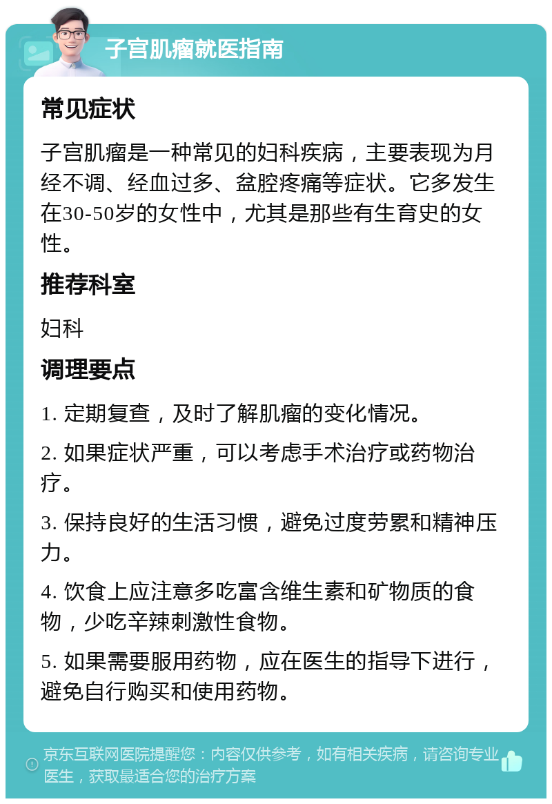 子宫肌瘤就医指南 常见症状 子宫肌瘤是一种常见的妇科疾病，主要表现为月经不调、经血过多、盆腔疼痛等症状。它多发生在30-50岁的女性中，尤其是那些有生育史的女性。 推荐科室 妇科 调理要点 1. 定期复查，及时了解肌瘤的变化情况。 2. 如果症状严重，可以考虑手术治疗或药物治疗。 3. 保持良好的生活习惯，避免过度劳累和精神压力。 4. 饮食上应注意多吃富含维生素和矿物质的食物，少吃辛辣刺激性食物。 5. 如果需要服用药物，应在医生的指导下进行，避免自行购买和使用药物。