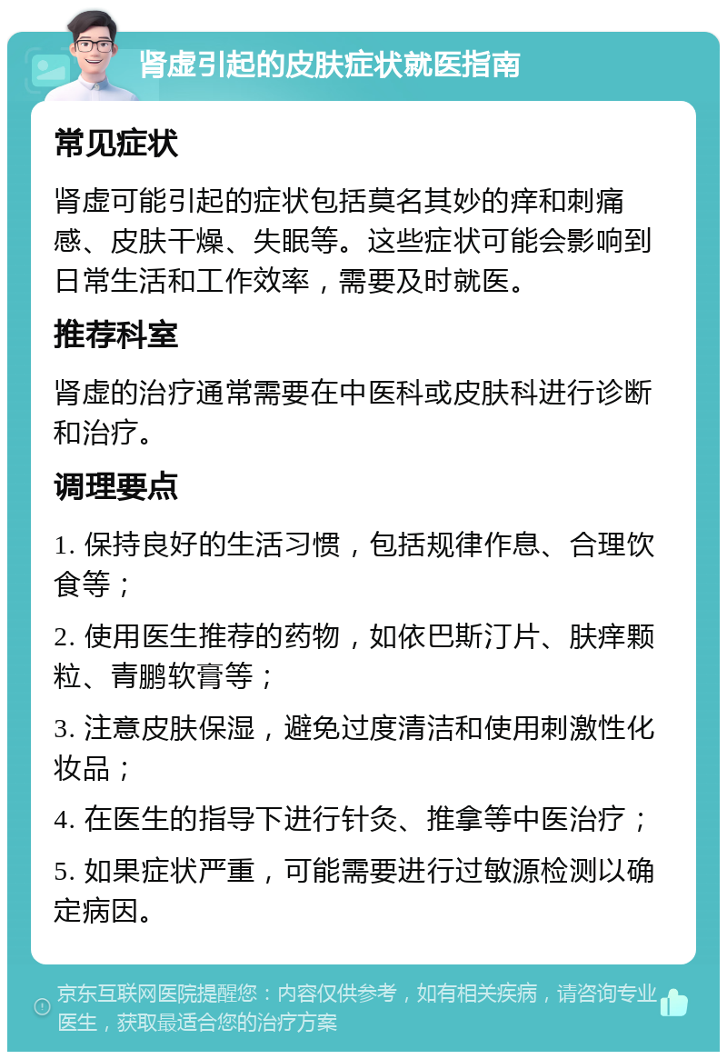 肾虚引起的皮肤症状就医指南 常见症状 肾虚可能引起的症状包括莫名其妙的痒和刺痛感、皮肤干燥、失眠等。这些症状可能会影响到日常生活和工作效率，需要及时就医。 推荐科室 肾虚的治疗通常需要在中医科或皮肤科进行诊断和治疗。 调理要点 1. 保持良好的生活习惯，包括规律作息、合理饮食等； 2. 使用医生推荐的药物，如依巴斯汀片、肤痒颗粒、青鹏软膏等； 3. 注意皮肤保湿，避免过度清洁和使用刺激性化妆品； 4. 在医生的指导下进行针灸、推拿等中医治疗； 5. 如果症状严重，可能需要进行过敏源检测以确定病因。