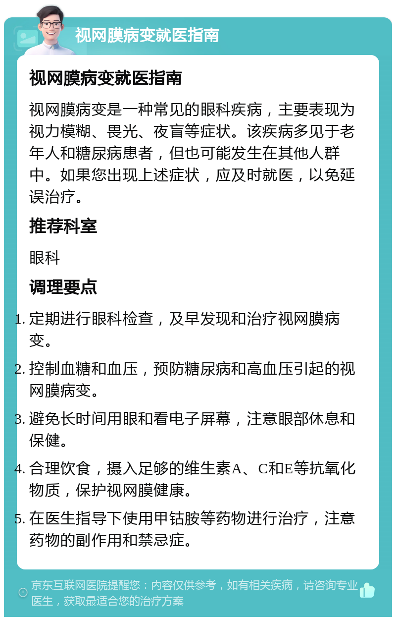 视网膜病变就医指南 视网膜病变就医指南 视网膜病变是一种常见的眼科疾病，主要表现为视力模糊、畏光、夜盲等症状。该疾病多见于老年人和糖尿病患者，但也可能发生在其他人群中。如果您出现上述症状，应及时就医，以免延误治疗。 推荐科室 眼科 调理要点 定期进行眼科检查，及早发现和治疗视网膜病变。 控制血糖和血压，预防糖尿病和高血压引起的视网膜病变。 避免长时间用眼和看电子屏幕，注意眼部休息和保健。 合理饮食，摄入足够的维生素A、C和E等抗氧化物质，保护视网膜健康。 在医生指导下使用甲钴胺等药物进行治疗，注意药物的副作用和禁忌症。