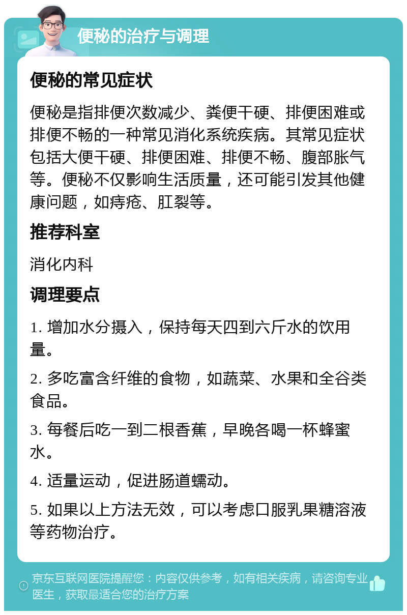 便秘的治疗与调理 便秘的常见症状 便秘是指排便次数减少、粪便干硬、排便困难或排便不畅的一种常见消化系统疾病。其常见症状包括大便干硬、排便困难、排便不畅、腹部胀气等。便秘不仅影响生活质量，还可能引发其他健康问题，如痔疮、肛裂等。 推荐科室 消化内科 调理要点 1. 增加水分摄入，保持每天四到六斤水的饮用量。 2. 多吃富含纤维的食物，如蔬菜、水果和全谷类食品。 3. 每餐后吃一到二根香蕉，早晚各喝一杯蜂蜜水。 4. 适量运动，促进肠道蠕动。 5. 如果以上方法无效，可以考虑口服乳果糖溶液等药物治疗。