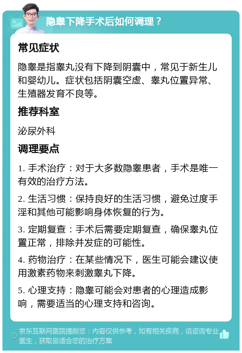 隐睾下降手术后如何调理？ 常见症状 隐睾是指睾丸没有下降到阴囊中，常见于新生儿和婴幼儿。症状包括阴囊空虚、睾丸位置异常、生殖器发育不良等。 推荐科室 泌尿外科 调理要点 1. 手术治疗：对于大多数隐睾患者，手术是唯一有效的治疗方法。 2. 生活习惯：保持良好的生活习惯，避免过度手淫和其他可能影响身体恢复的行为。 3. 定期复查：手术后需要定期复查，确保睾丸位置正常，排除并发症的可能性。 4. 药物治疗：在某些情况下，医生可能会建议使用激素药物来刺激睾丸下降。 5. 心理支持：隐睾可能会对患者的心理造成影响，需要适当的心理支持和咨询。