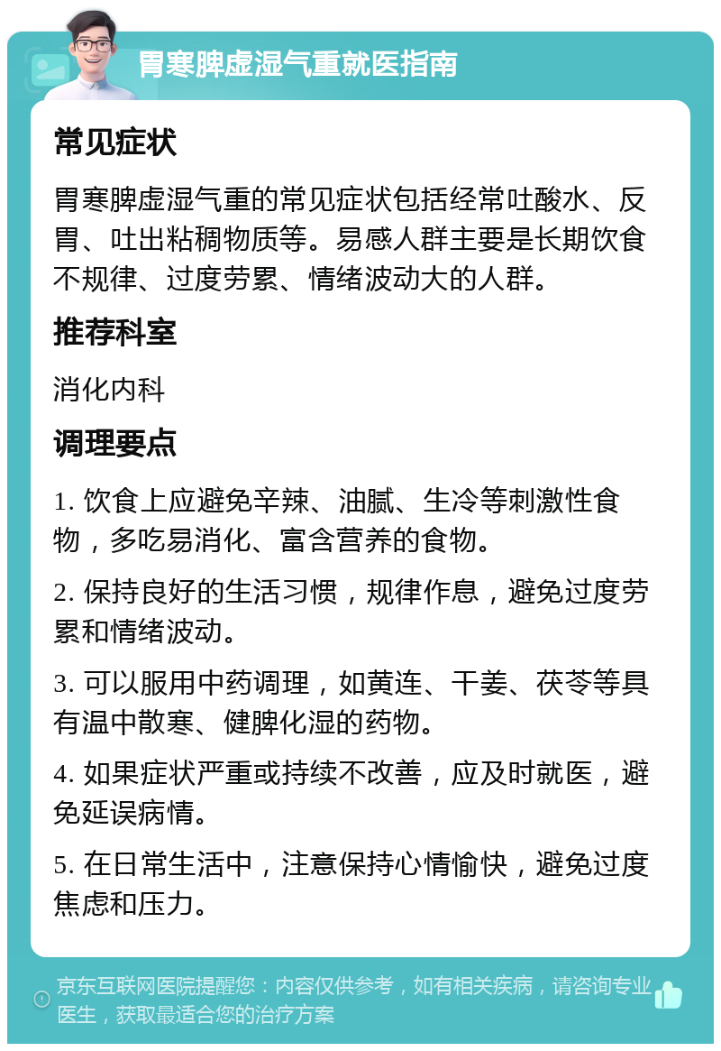 胃寒脾虚湿气重就医指南 常见症状 胃寒脾虚湿气重的常见症状包括经常吐酸水、反胃、吐出粘稠物质等。易感人群主要是长期饮食不规律、过度劳累、情绪波动大的人群。 推荐科室 消化内科 调理要点 1. 饮食上应避免辛辣、油腻、生冷等刺激性食物，多吃易消化、富含营养的食物。 2. 保持良好的生活习惯，规律作息，避免过度劳累和情绪波动。 3. 可以服用中药调理，如黄连、干姜、茯苓等具有温中散寒、健脾化湿的药物。 4. 如果症状严重或持续不改善，应及时就医，避免延误病情。 5. 在日常生活中，注意保持心情愉快，避免过度焦虑和压力。