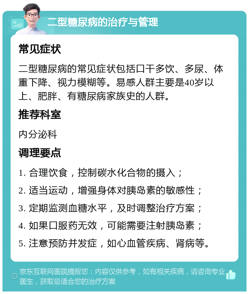 二型糖尿病的治疗与管理 常见症状 二型糖尿病的常见症状包括口干多饮、多尿、体重下降、视力模糊等。易感人群主要是40岁以上、肥胖、有糖尿病家族史的人群。 推荐科室 内分泌科 调理要点 1. 合理饮食，控制碳水化合物的摄入； 2. 适当运动，增强身体对胰岛素的敏感性； 3. 定期监测血糖水平，及时调整治疗方案； 4. 如果口服药无效，可能需要注射胰岛素； 5. 注意预防并发症，如心血管疾病、肾病等。