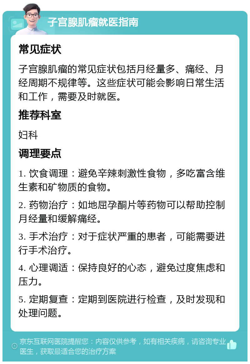 子宫腺肌瘤就医指南 常见症状 子宫腺肌瘤的常见症状包括月经量多、痛经、月经周期不规律等。这些症状可能会影响日常生活和工作，需要及时就医。 推荐科室 妇科 调理要点 1. 饮食调理：避免辛辣刺激性食物，多吃富含维生素和矿物质的食物。 2. 药物治疗：如地屈孕酮片等药物可以帮助控制月经量和缓解痛经。 3. 手术治疗：对于症状严重的患者，可能需要进行手术治疗。 4. 心理调适：保持良好的心态，避免过度焦虑和压力。 5. 定期复查：定期到医院进行检查，及时发现和处理问题。