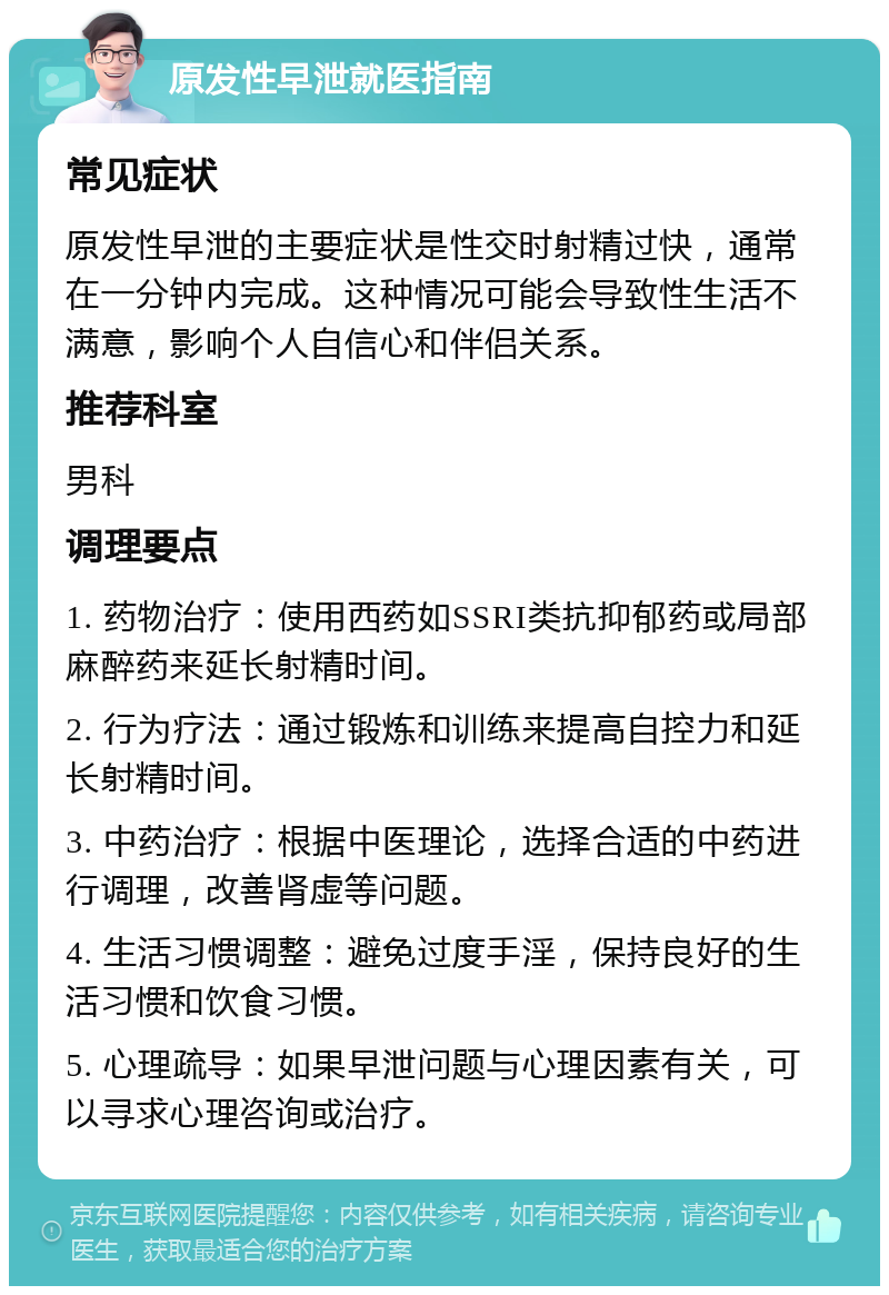 原发性早泄就医指南 常见症状 原发性早泄的主要症状是性交时射精过快，通常在一分钟内完成。这种情况可能会导致性生活不满意，影响个人自信心和伴侣关系。 推荐科室 男科 调理要点 1. 药物治疗：使用西药如SSRI类抗抑郁药或局部麻醉药来延长射精时间。 2. 行为疗法：通过锻炼和训练来提高自控力和延长射精时间。 3. 中药治疗：根据中医理论，选择合适的中药进行调理，改善肾虚等问题。 4. 生活习惯调整：避免过度手淫，保持良好的生活习惯和饮食习惯。 5. 心理疏导：如果早泄问题与心理因素有关，可以寻求心理咨询或治疗。