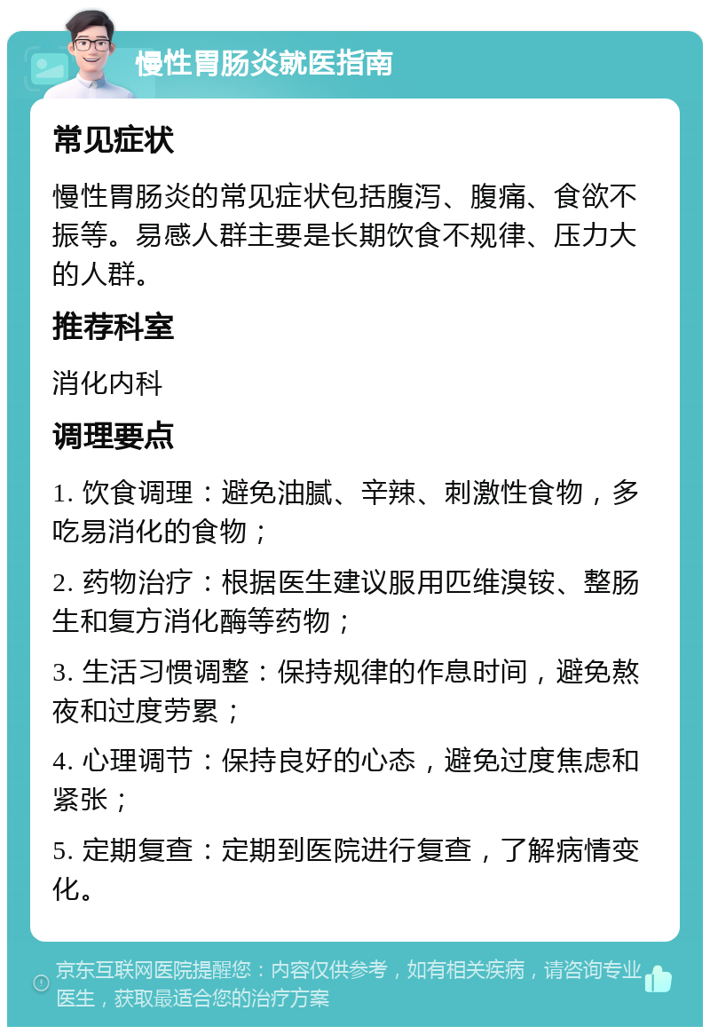 慢性胃肠炎就医指南 常见症状 慢性胃肠炎的常见症状包括腹泻、腹痛、食欲不振等。易感人群主要是长期饮食不规律、压力大的人群。 推荐科室 消化内科 调理要点 1. 饮食调理：避免油腻、辛辣、刺激性食物，多吃易消化的食物； 2. 药物治疗：根据医生建议服用匹维溴铵、整肠生和复方消化酶等药物； 3. 生活习惯调整：保持规律的作息时间，避免熬夜和过度劳累； 4. 心理调节：保持良好的心态，避免过度焦虑和紧张； 5. 定期复查：定期到医院进行复查，了解病情变化。