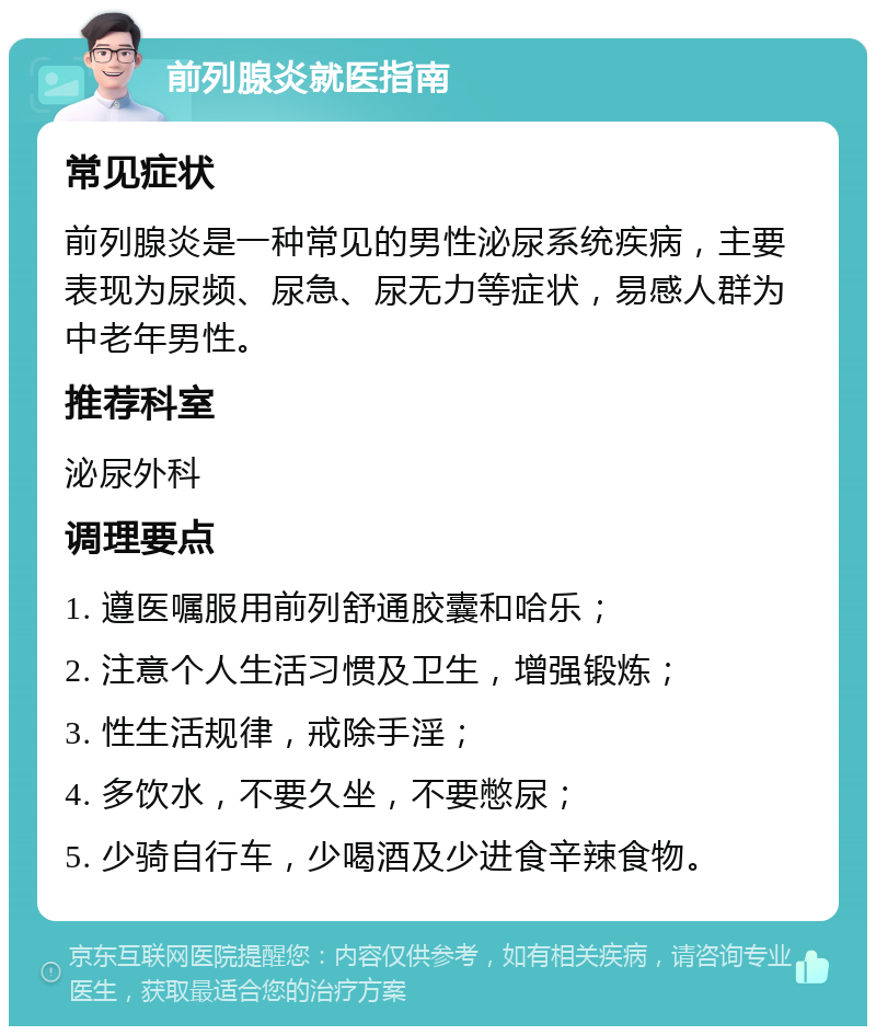 前列腺炎就医指南 常见症状 前列腺炎是一种常见的男性泌尿系统疾病，主要表现为尿频、尿急、尿无力等症状，易感人群为中老年男性。 推荐科室 泌尿外科 调理要点 1. 遵医嘱服用前列舒通胶囊和哈乐； 2. 注意个人生活习惯及卫生，增强锻炼； 3. 性生活规律，戒除手淫； 4. 多饮水，不要久坐，不要憋尿； 5. 少骑自行车，少喝酒及少进食辛辣食物。