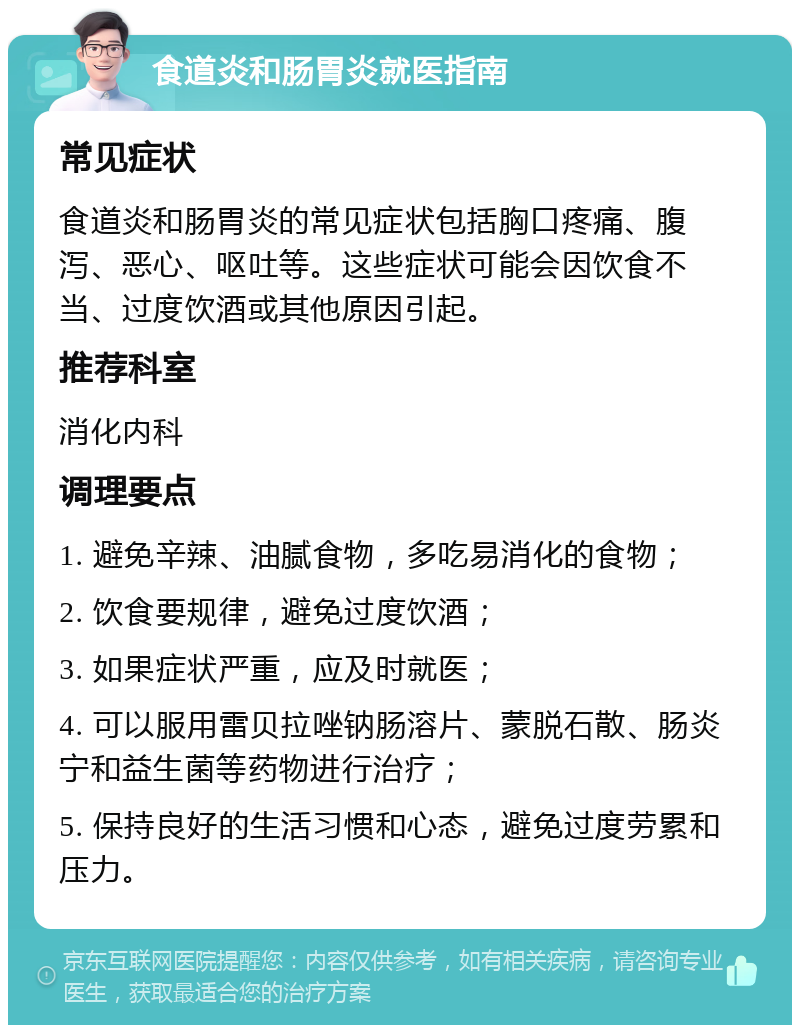 食道炎和肠胃炎就医指南 常见症状 食道炎和肠胃炎的常见症状包括胸口疼痛、腹泻、恶心、呕吐等。这些症状可能会因饮食不当、过度饮酒或其他原因引起。 推荐科室 消化内科 调理要点 1. 避免辛辣、油腻食物，多吃易消化的食物； 2. 饮食要规律，避免过度饮酒； 3. 如果症状严重，应及时就医； 4. 可以服用雷贝拉唑钠肠溶片、蒙脱石散、肠炎宁和益生菌等药物进行治疗； 5. 保持良好的生活习惯和心态，避免过度劳累和压力。