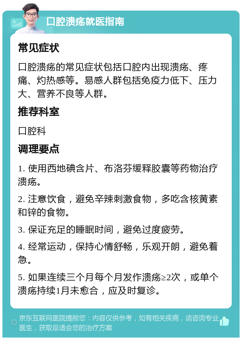 口腔溃疡就医指南 常见症状 口腔溃疡的常见症状包括口腔内出现溃疡、疼痛、灼热感等。易感人群包括免疫力低下、压力大、营养不良等人群。 推荐科室 口腔科 调理要点 1. 使用西地碘含片、布洛芬缓释胶囊等药物治疗溃疡。 2. 注意饮食，避免辛辣刺激食物，多吃含核黄素和锌的食物。 3. 保证充足的睡眠时间，避免过度疲劳。 4. 经常运动，保持心情舒畅，乐观开朗，避免着急。 5. 如果连续三个月每个月发作溃疡≥2次，或单个溃疡持续1月未愈合，应及时复诊。