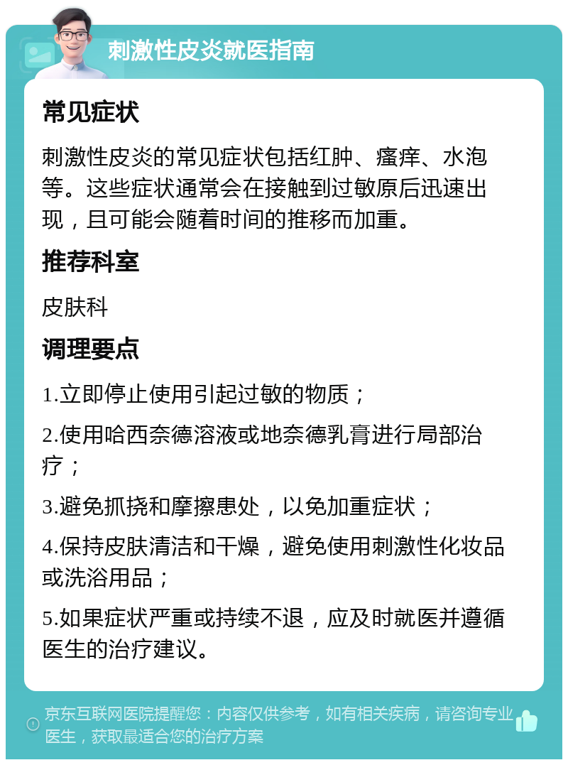 刺激性皮炎就医指南 常见症状 刺激性皮炎的常见症状包括红肿、瘙痒、水泡等。这些症状通常会在接触到过敏原后迅速出现，且可能会随着时间的推移而加重。 推荐科室 皮肤科 调理要点 1.立即停止使用引起过敏的物质； 2.使用哈西奈德溶液或地奈德乳膏进行局部治疗； 3.避免抓挠和摩擦患处，以免加重症状； 4.保持皮肤清洁和干燥，避免使用刺激性化妆品或洗浴用品； 5.如果症状严重或持续不退，应及时就医并遵循医生的治疗建议。