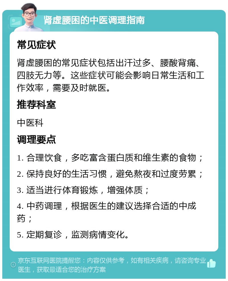 肾虚腰困的中医调理指南 常见症状 肾虚腰困的常见症状包括出汗过多、腰酸背痛、四肢无力等。这些症状可能会影响日常生活和工作效率，需要及时就医。 推荐科室 中医科 调理要点 1. 合理饮食，多吃富含蛋白质和维生素的食物； 2. 保持良好的生活习惯，避免熬夜和过度劳累； 3. 适当进行体育锻炼，增强体质； 4. 中药调理，根据医生的建议选择合适的中成药； 5. 定期复诊，监测病情变化。