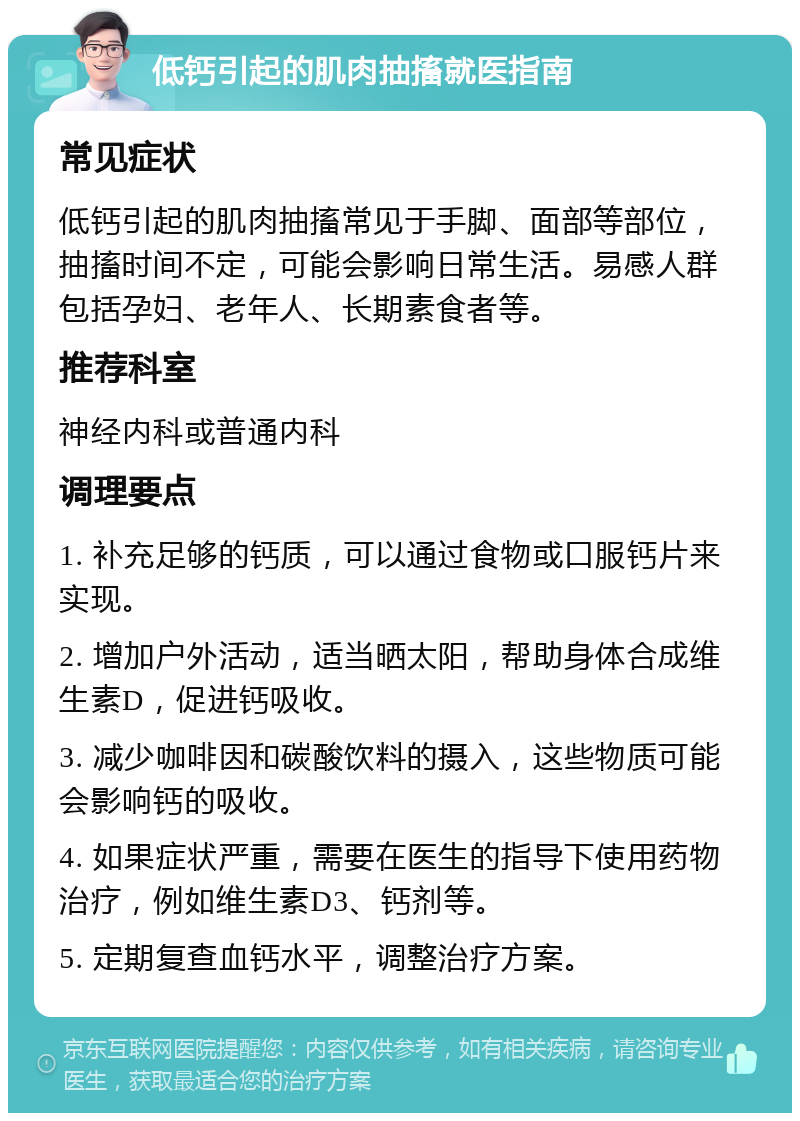 低钙引起的肌肉抽搐就医指南 常见症状 低钙引起的肌肉抽搐常见于手脚、面部等部位，抽搐时间不定，可能会影响日常生活。易感人群包括孕妇、老年人、长期素食者等。 推荐科室 神经内科或普通内科 调理要点 1. 补充足够的钙质，可以通过食物或口服钙片来实现。 2. 增加户外活动，适当晒太阳，帮助身体合成维生素D，促进钙吸收。 3. 减少咖啡因和碳酸饮料的摄入，这些物质可能会影响钙的吸收。 4. 如果症状严重，需要在医生的指导下使用药物治疗，例如维生素D3、钙剂等。 5. 定期复查血钙水平，调整治疗方案。