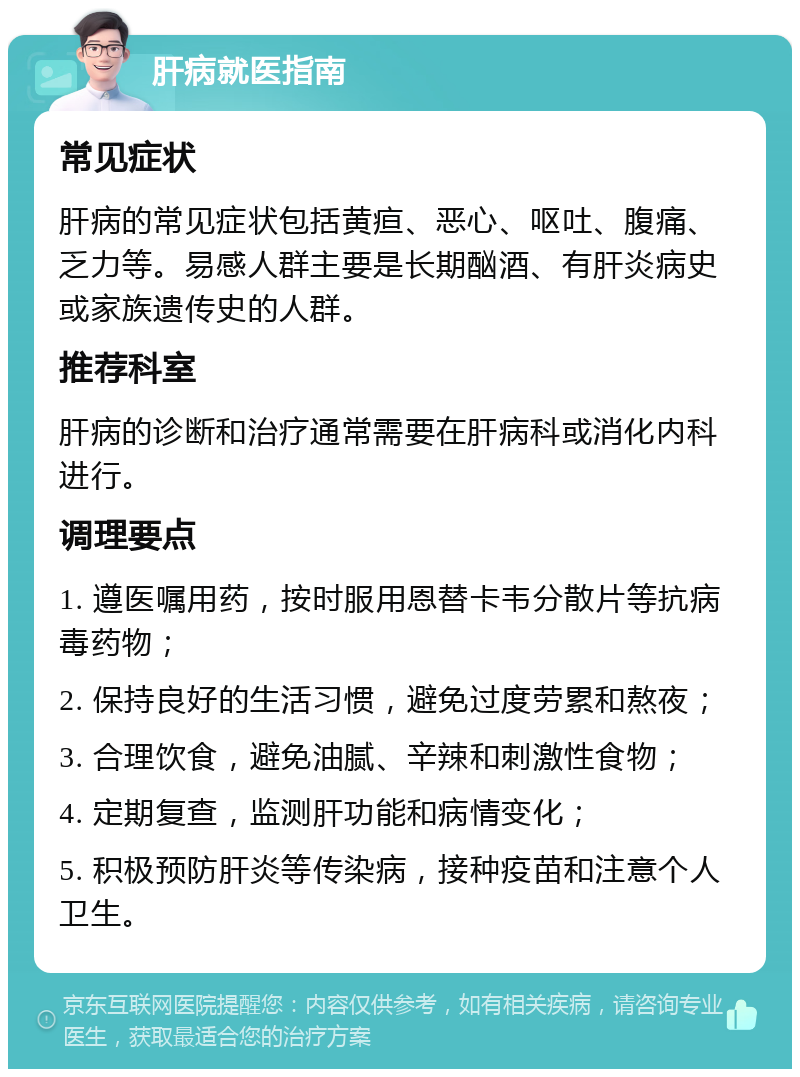 肝病就医指南 常见症状 肝病的常见症状包括黄疸、恶心、呕吐、腹痛、乏力等。易感人群主要是长期酗酒、有肝炎病史或家族遗传史的人群。 推荐科室 肝病的诊断和治疗通常需要在肝病科或消化内科进行。 调理要点 1. 遵医嘱用药，按时服用恩替卡韦分散片等抗病毒药物； 2. 保持良好的生活习惯，避免过度劳累和熬夜； 3. 合理饮食，避免油腻、辛辣和刺激性食物； 4. 定期复查，监测肝功能和病情变化； 5. 积极预防肝炎等传染病，接种疫苗和注意个人卫生。