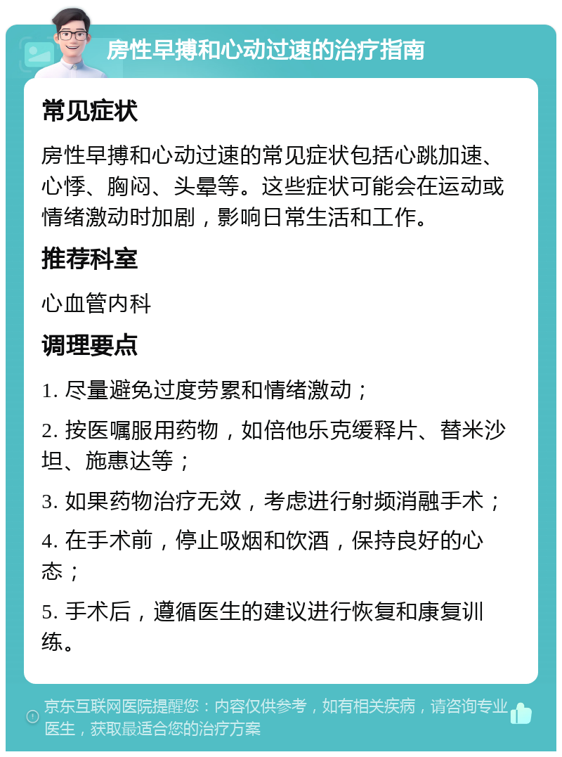 房性早搏和心动过速的治疗指南 常见症状 房性早搏和心动过速的常见症状包括心跳加速、心悸、胸闷、头晕等。这些症状可能会在运动或情绪激动时加剧，影响日常生活和工作。 推荐科室 心血管内科 调理要点 1. 尽量避免过度劳累和情绪激动； 2. 按医嘱服用药物，如倍他乐克缓释片、替米沙坦、施惠达等； 3. 如果药物治疗无效，考虑进行射频消融手术； 4. 在手术前，停止吸烟和饮酒，保持良好的心态； 5. 手术后，遵循医生的建议进行恢复和康复训练。