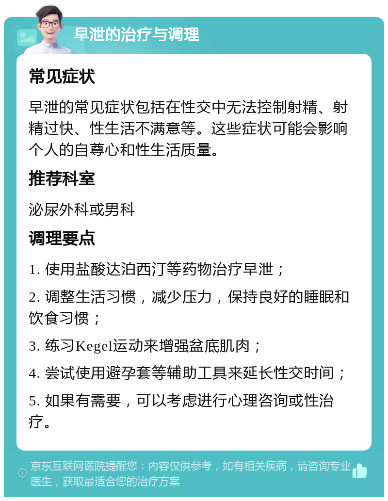 早泄的治疗与调理 常见症状 早泄的常见症状包括在性交中无法控制射精、射精过快、性生活不满意等。这些症状可能会影响个人的自尊心和性生活质量。 推荐科室 泌尿外科或男科 调理要点 1. 使用盐酸达泊西汀等药物治疗早泄； 2. 调整生活习惯，减少压力，保持良好的睡眠和饮食习惯； 3. 练习Kegel运动来增强盆底肌肉； 4. 尝试使用避孕套等辅助工具来延长性交时间； 5. 如果有需要，可以考虑进行心理咨询或性治疗。