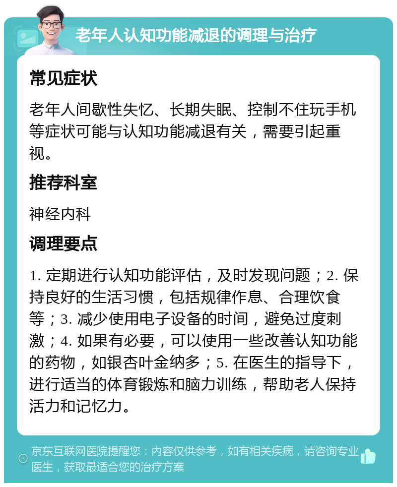 老年人认知功能减退的调理与治疗 常见症状 老年人间歇性失忆、长期失眠、控制不住玩手机等症状可能与认知功能减退有关，需要引起重视。 推荐科室 神经内科 调理要点 1. 定期进行认知功能评估，及时发现问题；2. 保持良好的生活习惯，包括规律作息、合理饮食等；3. 减少使用电子设备的时间，避免过度刺激；4. 如果有必要，可以使用一些改善认知功能的药物，如银杏叶金纳多；5. 在医生的指导下，进行适当的体育锻炼和脑力训练，帮助老人保持活力和记忆力。