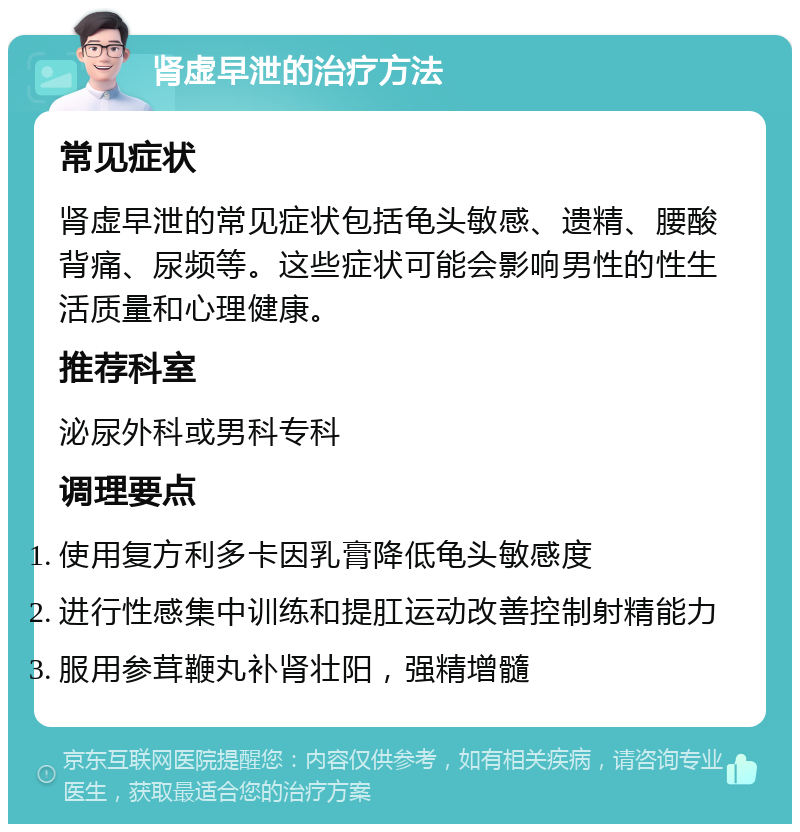 肾虚早泄的治疗方法 常见症状 肾虚早泄的常见症状包括龟头敏感、遗精、腰酸背痛、尿频等。这些症状可能会影响男性的性生活质量和心理健康。 推荐科室 泌尿外科或男科专科 调理要点 使用复方利多卡因乳膏降低龟头敏感度 进行性感集中训练和提肛运动改善控制射精能力 服用参茸鞭丸补肾壮阳，强精增髓