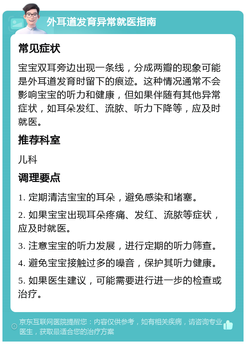 外耳道发育异常就医指南 常见症状 宝宝双耳旁边出现一条线，分成两瓣的现象可能是外耳道发育时留下的痕迹。这种情况通常不会影响宝宝的听力和健康，但如果伴随有其他异常症状，如耳朵发红、流脓、听力下降等，应及时就医。 推荐科室 儿科 调理要点 1. 定期清洁宝宝的耳朵，避免感染和堵塞。 2. 如果宝宝出现耳朵疼痛、发红、流脓等症状，应及时就医。 3. 注意宝宝的听力发展，进行定期的听力筛查。 4. 避免宝宝接触过多的噪音，保护其听力健康。 5. 如果医生建议，可能需要进行进一步的检查或治疗。