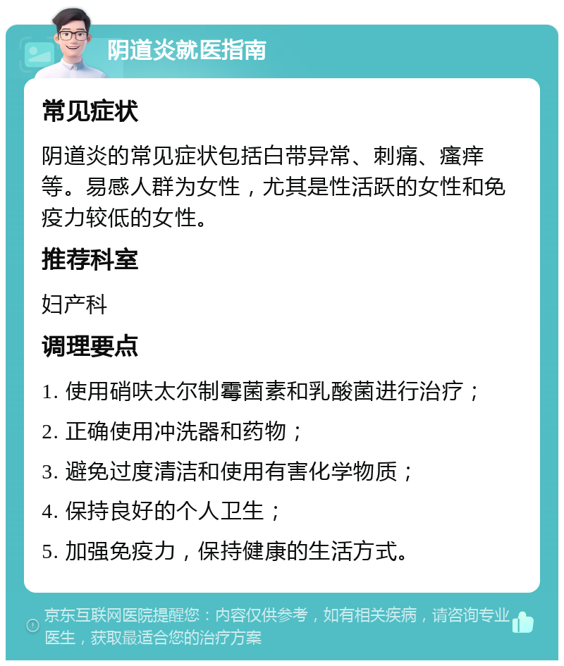 阴道炎就医指南 常见症状 阴道炎的常见症状包括白带异常、刺痛、瘙痒等。易感人群为女性，尤其是性活跃的女性和免疫力较低的女性。 推荐科室 妇产科 调理要点 1. 使用硝呋太尔制霉菌素和乳酸菌进行治疗； 2. 正确使用冲洗器和药物； 3. 避免过度清洁和使用有害化学物质； 4. 保持良好的个人卫生； 5. 加强免疫力，保持健康的生活方式。