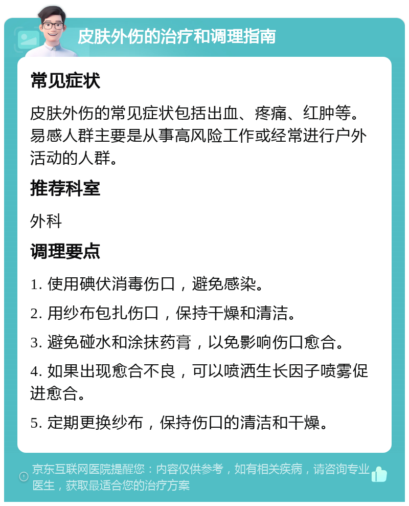 皮肤外伤的治疗和调理指南 常见症状 皮肤外伤的常见症状包括出血、疼痛、红肿等。易感人群主要是从事高风险工作或经常进行户外活动的人群。 推荐科室 外科 调理要点 1. 使用碘伏消毒伤口，避免感染。 2. 用纱布包扎伤口，保持干燥和清洁。 3. 避免碰水和涂抹药膏，以免影响伤口愈合。 4. 如果出现愈合不良，可以喷洒生长因子喷雾促进愈合。 5. 定期更换纱布，保持伤口的清洁和干燥。