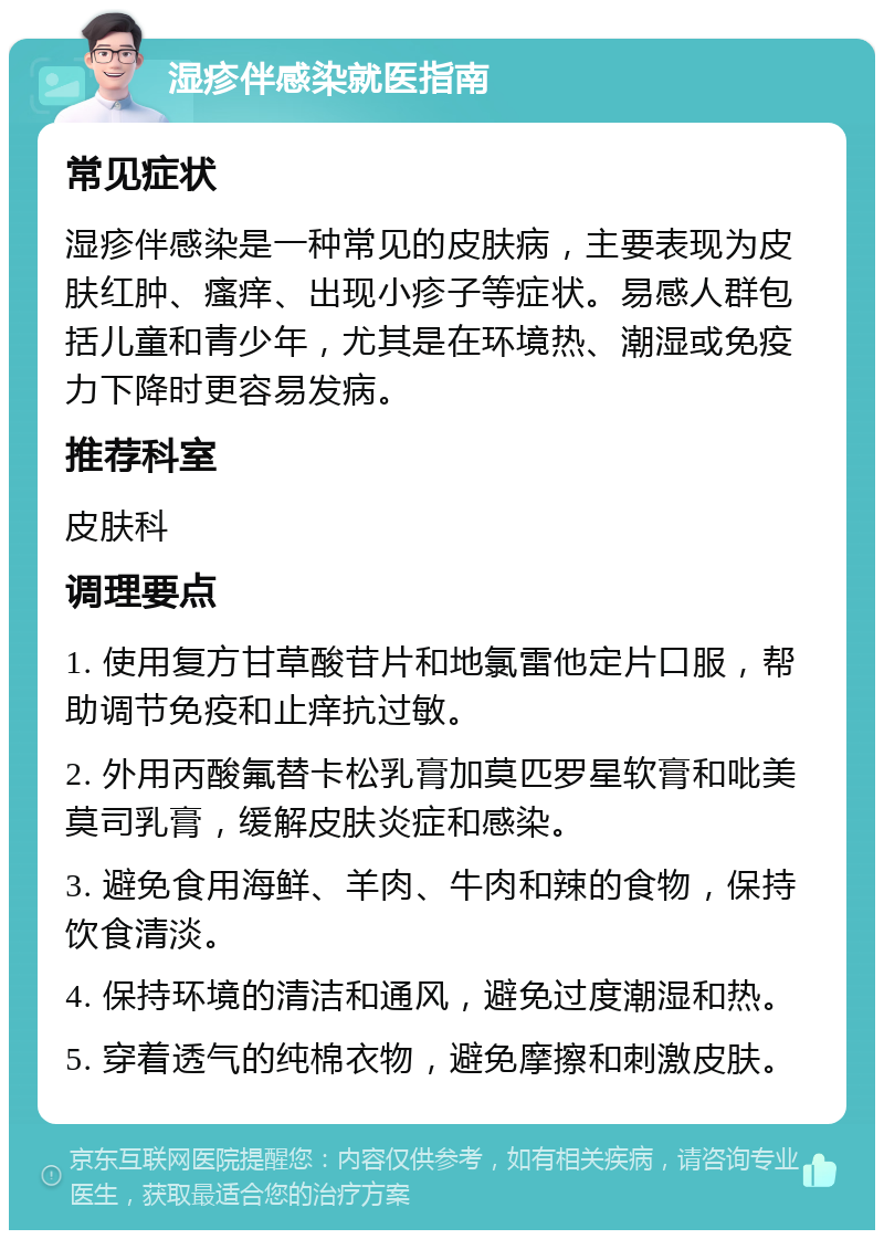 湿疹伴感染就医指南 常见症状 湿疹伴感染是一种常见的皮肤病，主要表现为皮肤红肿、瘙痒、出现小疹子等症状。易感人群包括儿童和青少年，尤其是在环境热、潮湿或免疫力下降时更容易发病。 推荐科室 皮肤科 调理要点 1. 使用复方甘草酸苷片和地氯雷他定片口服，帮助调节免疫和止痒抗过敏。 2. 外用丙酸氟替卡松乳膏加莫匹罗星软膏和吡美莫司乳膏，缓解皮肤炎症和感染。 3. 避免食用海鲜、羊肉、牛肉和辣的食物，保持饮食清淡。 4. 保持环境的清洁和通风，避免过度潮湿和热。 5. 穿着透气的纯棉衣物，避免摩擦和刺激皮肤。