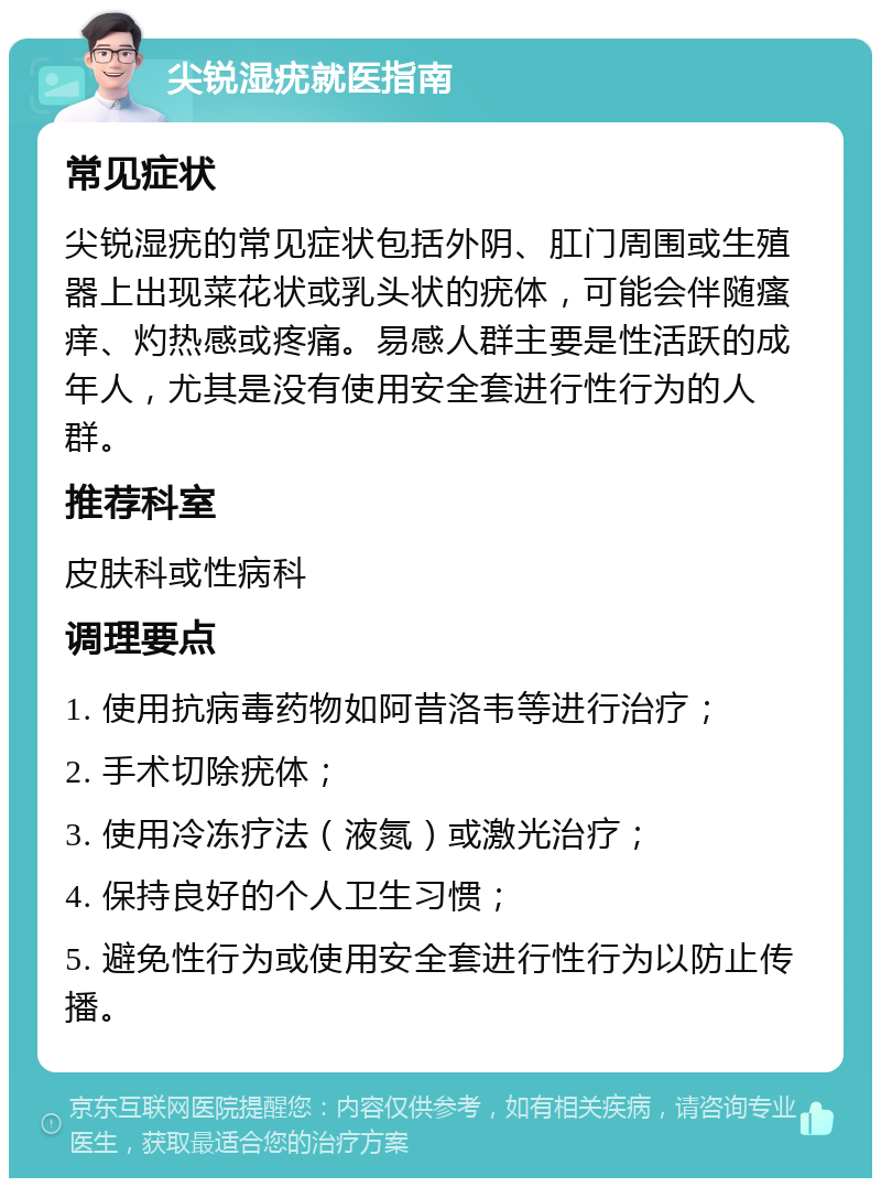 尖锐湿疣就医指南 常见症状 尖锐湿疣的常见症状包括外阴、肛门周围或生殖器上出现菜花状或乳头状的疣体，可能会伴随瘙痒、灼热感或疼痛。易感人群主要是性活跃的成年人，尤其是没有使用安全套进行性行为的人群。 推荐科室 皮肤科或性病科 调理要点 1. 使用抗病毒药物如阿昔洛韦等进行治疗； 2. 手术切除疣体； 3. 使用冷冻疗法（液氮）或激光治疗； 4. 保持良好的个人卫生习惯； 5. 避免性行为或使用安全套进行性行为以防止传播。