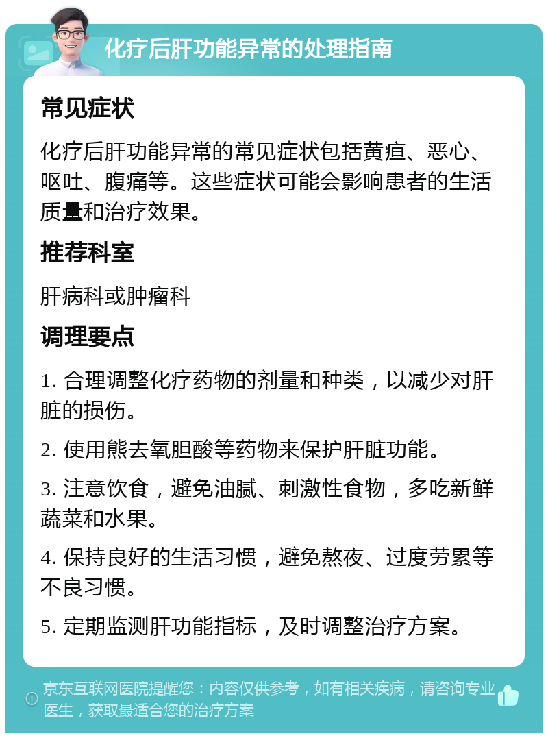 化疗后肝功能异常的处理指南 常见症状 化疗后肝功能异常的常见症状包括黄疸、恶心、呕吐、腹痛等。这些症状可能会影响患者的生活质量和治疗效果。 推荐科室 肝病科或肿瘤科 调理要点 1. 合理调整化疗药物的剂量和种类，以减少对肝脏的损伤。 2. 使用熊去氧胆酸等药物来保护肝脏功能。 3. 注意饮食，避免油腻、刺激性食物，多吃新鲜蔬菜和水果。 4. 保持良好的生活习惯，避免熬夜、过度劳累等不良习惯。 5. 定期监测肝功能指标，及时调整治疗方案。