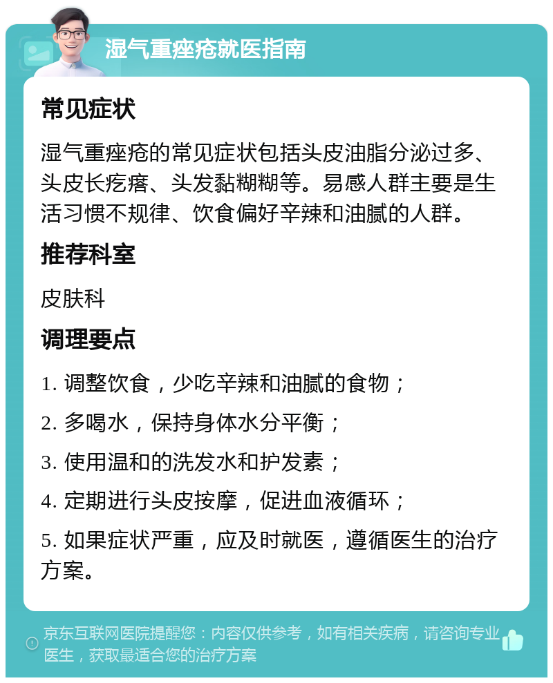 湿气重痤疮就医指南 常见症状 湿气重痤疮的常见症状包括头皮油脂分泌过多、头皮长疙瘩、头发黏糊糊等。易感人群主要是生活习惯不规律、饮食偏好辛辣和油腻的人群。 推荐科室 皮肤科 调理要点 1. 调整饮食，少吃辛辣和油腻的食物； 2. 多喝水，保持身体水分平衡； 3. 使用温和的洗发水和护发素； 4. 定期进行头皮按摩，促进血液循环； 5. 如果症状严重，应及时就医，遵循医生的治疗方案。