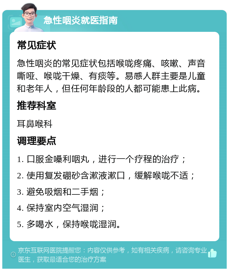 急性咽炎就医指南 常见症状 急性咽炎的常见症状包括喉咙疼痛、咳嗽、声音嘶哑、喉咙干燥、有痰等。易感人群主要是儿童和老年人，但任何年龄段的人都可能患上此病。 推荐科室 耳鼻喉科 调理要点 1. 口服金嗓利咽丸，进行一个疗程的治疗； 2. 使用复发硼砂含漱液漱口，缓解喉咙不适； 3. 避免吸烟和二手烟； 4. 保持室内空气湿润； 5. 多喝水，保持喉咙湿润。